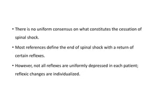 • There is no uniform consensus on what constitutes the cessation of
spinal shock.
• Most references define the end of spinal shock with a return of
certain reflexes.
• However, not all reflexes are uniformly depressed in each patient;
reflexic changes are individualized.
 