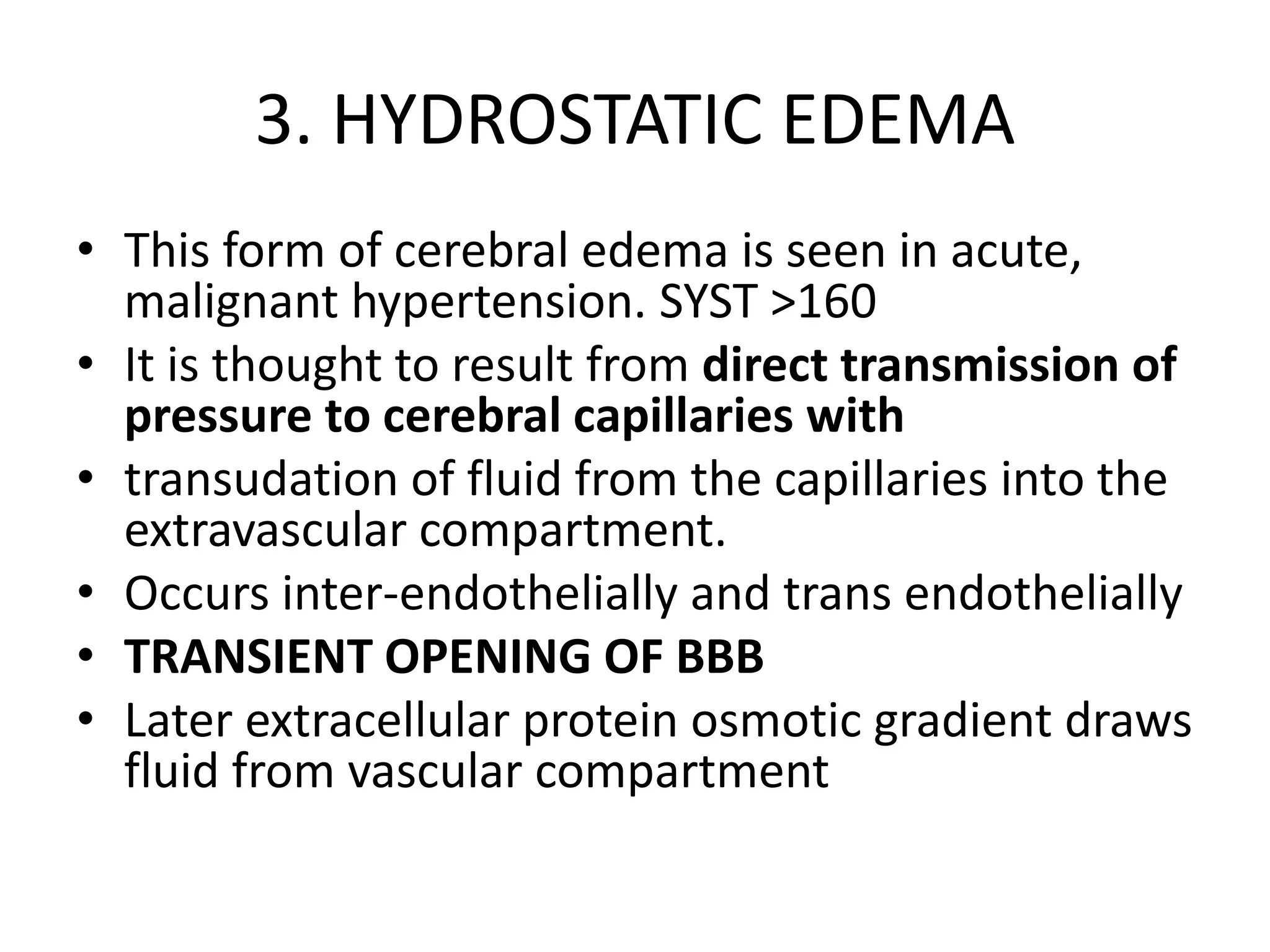 3. HYDROSTATIC EDEMA 
• This form of cerebral edema is seen in acute, 
malignant hypertension. SYST >160 
• It is thought to result from direct transmission of 
pressure to cerebral capillaries with 
• transudation of fluid from the capillaries into the 
extravascular compartment. 
• Occurs inter-endothelially and trans endothelially 
• TRANSIENT OPENING OF BBB 
• Later extracellular protein osmotic gradient draws 
fluid from vascular compartment 
 