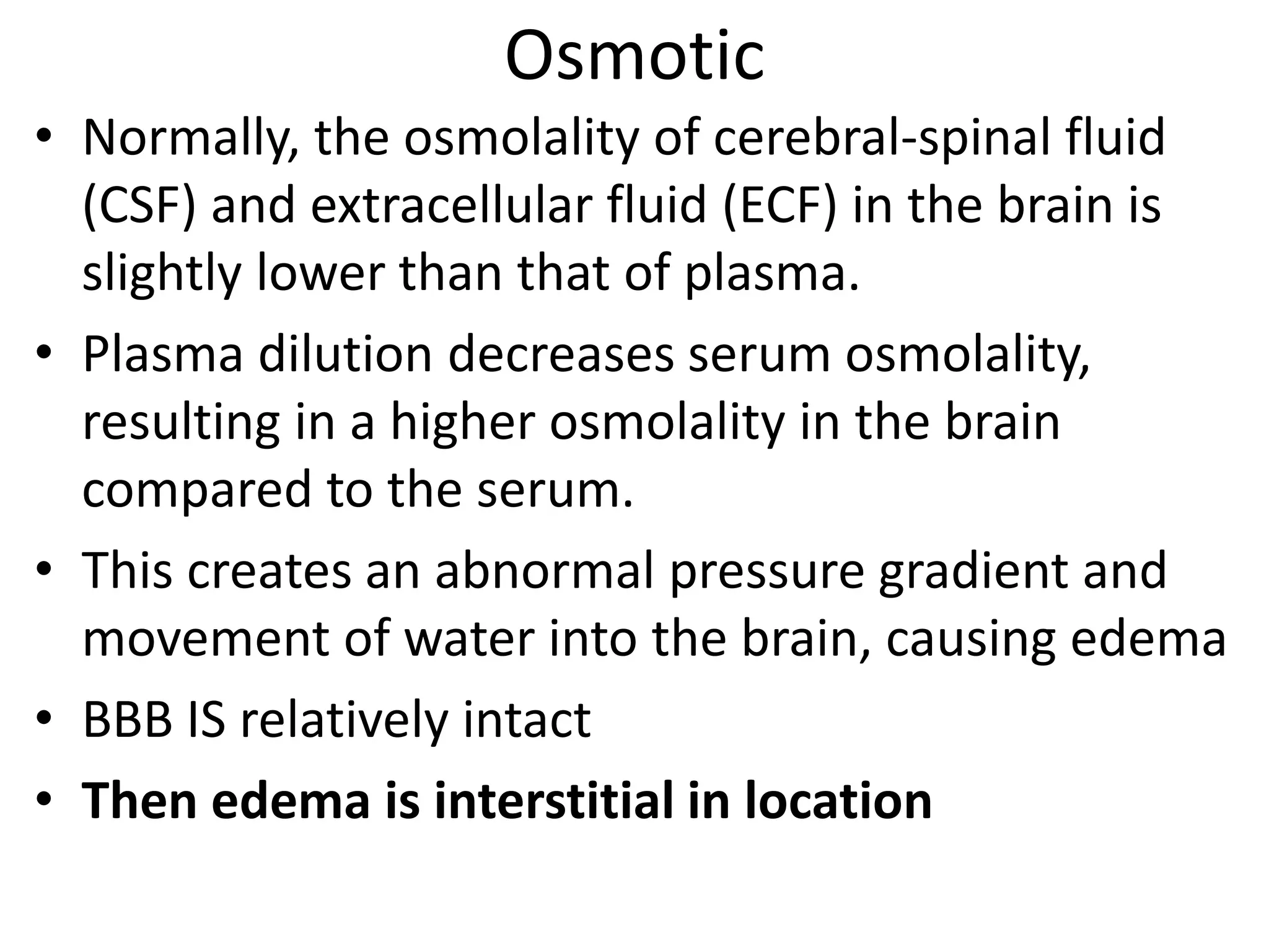 Osmotic 
• Normally, the osmolality of cerebral-spinal fluid 
(CSF) and extracellular fluid (ECF) in the brain is 
slightly lower than that of plasma. 
• Plasma dilution decreases serum osmolality, 
resulting in a higher osmolality in the brain 
compared to the serum. 
• This creates an abnormal pressure gradient and 
movement of water into the brain, causing edema 
• BBB IS relatively intact 
• Then edema is interstitial in location 
 