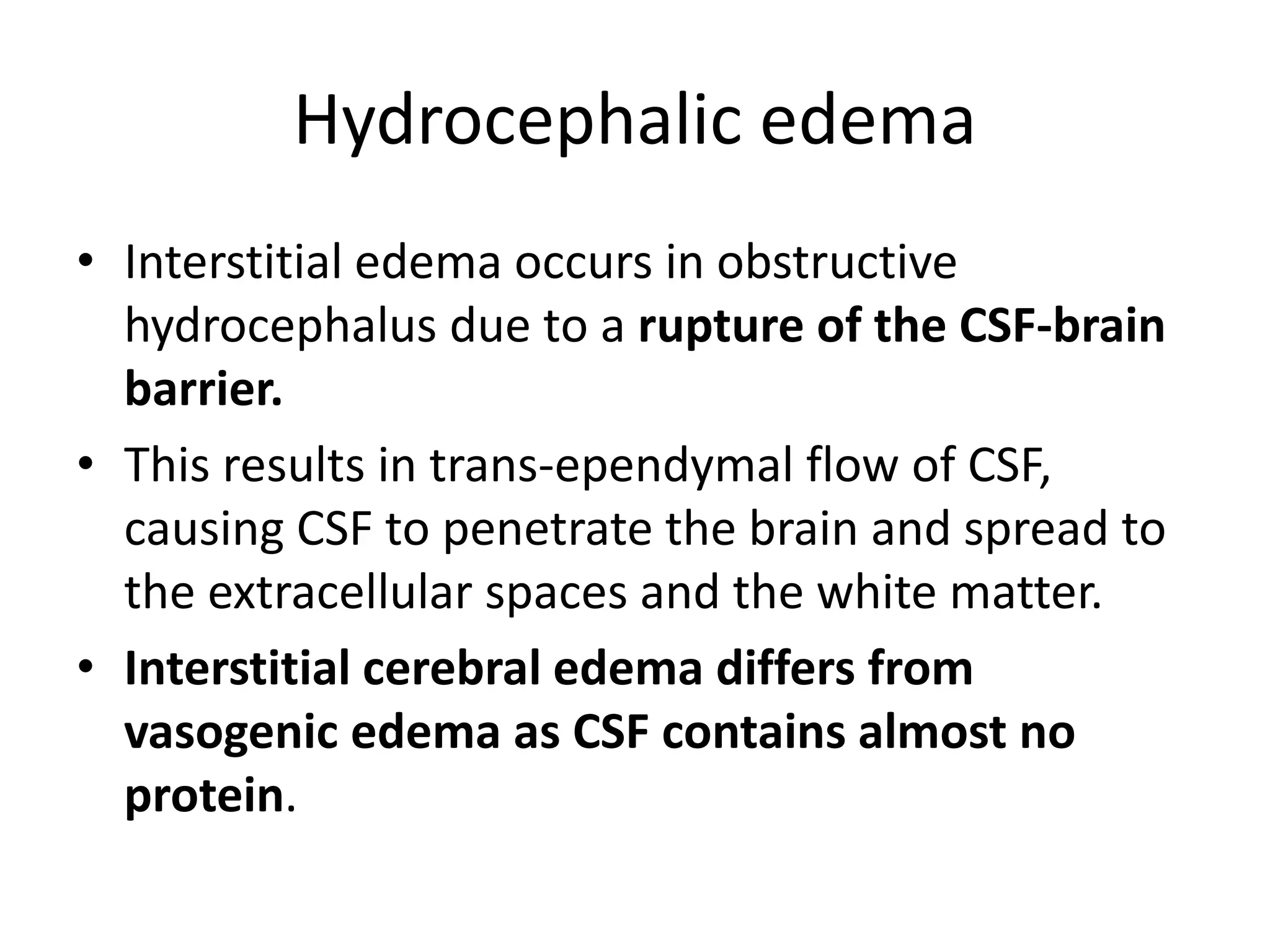Hydrocephalic edema 
• Interstitial edema occurs in obstructive 
hydrocephalus due to a rupture of the CSF-brain 
barrier. 
• This results in trans-ependymal flow of CSF, 
causing CSF to penetrate the brain and spread to 
the extracellular spaces and the white matter. 
• Interstitial cerebral edema differs from 
vasogenic edema as CSF contains almost no 
protein. 
 