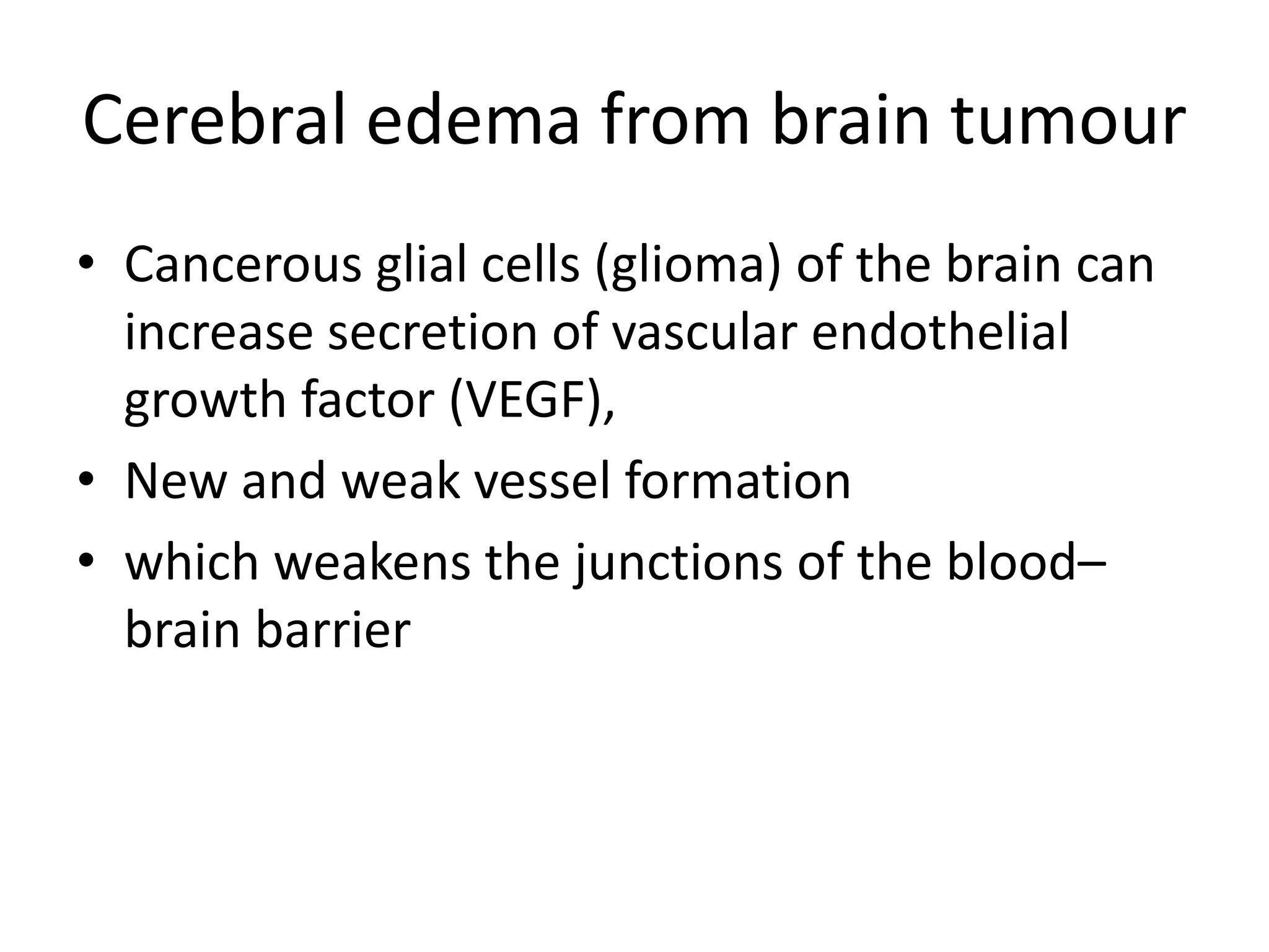 Cerebral edema from brain tumour 
• Cancerous glial cells (glioma) of the brain can 
increase secretion of vascular endothelial 
growth factor (VEGF), 
• New and weak vessel formation 
• which weakens the junctions of the blood– 
brain barrier 
 