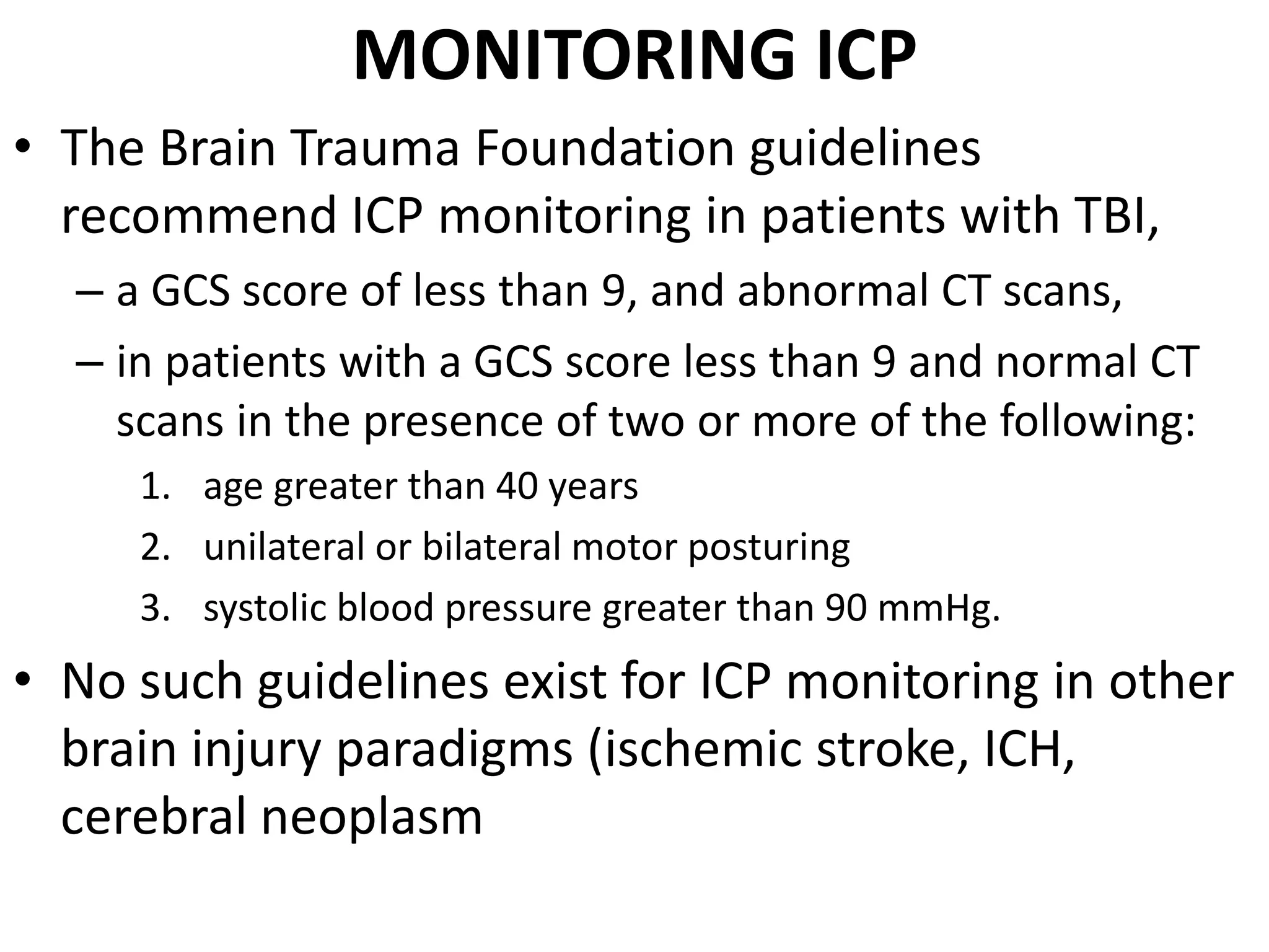 MONITORING ICP 
• The Brain Trauma Foundation guidelines 
recommend ICP monitoring in patients with TBI, 
– a GCS score of less than 9, and abnormal CT scans, 
– in patients with a GCS score less than 9 and normal CT 
scans in the presence of two or more of the following: 
1. age greater than 40 years 
2. unilateral or bilateral motor posturing 
3. systolic blood pressure greater than 90 mmHg. 
• No such guidelines exist for ICP monitoring in other 
brain injury paradigms (ischemic stroke, ICH, 
cerebral neoplasm 
 