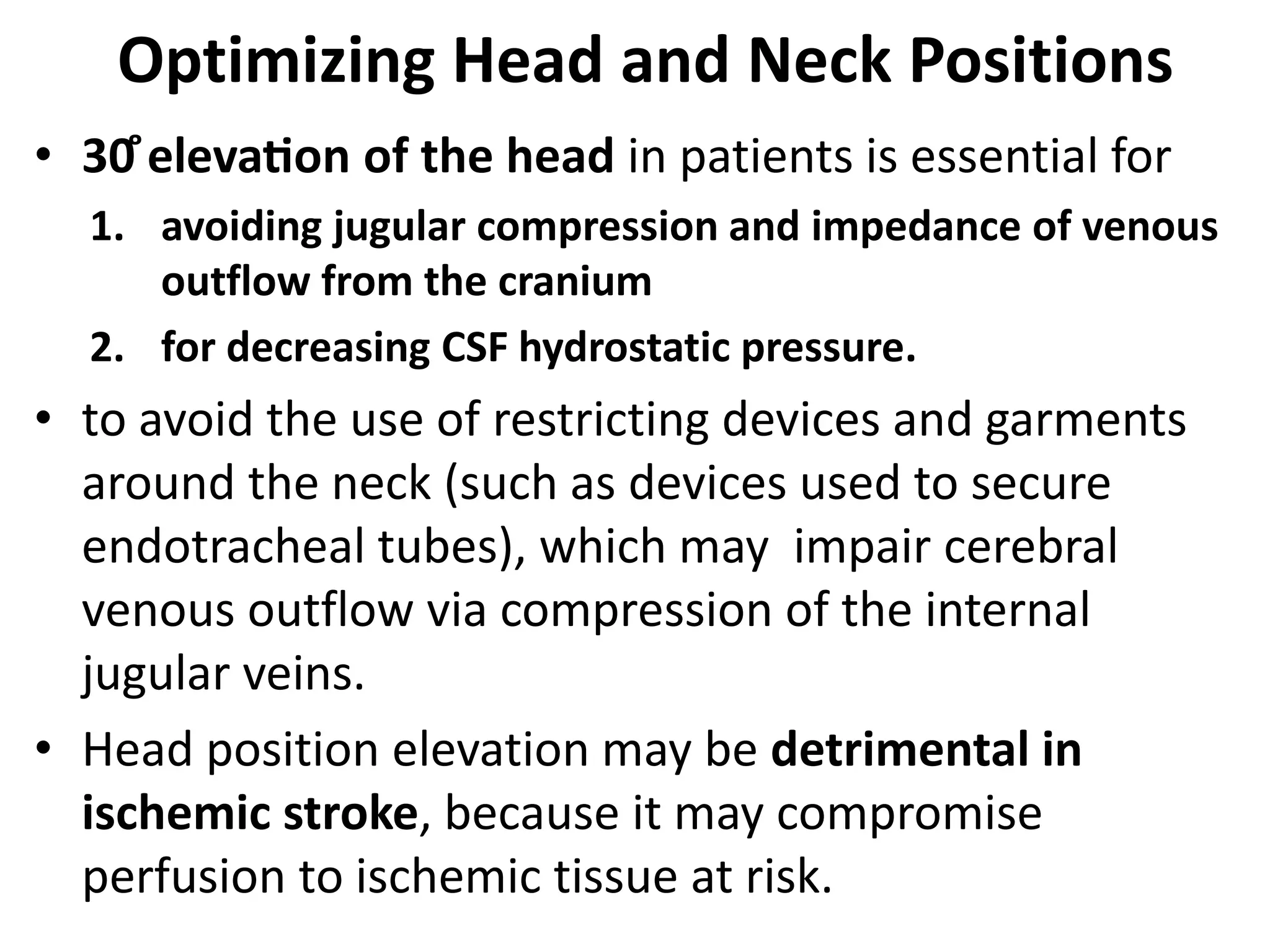 Optimizing Head and Neck Positions 
• 30̊elevation of the head in patients is essential for 
1. avoiding jugular compression and impedance of venous 
outflow from the cranium 
2. for decreasing CSF hydrostatic pressure. 
• to avoid the use of restricting devices and garments 
around the neck (such as devices used to secure 
endotracheal tubes), which may impair cerebral 
venous outflow via compression of the internal 
jugular veins. 
• Head position elevation may be detrimental in 
ischemic stroke, because it may compromise 
perfusion to ischemic tissue at risk. 
 