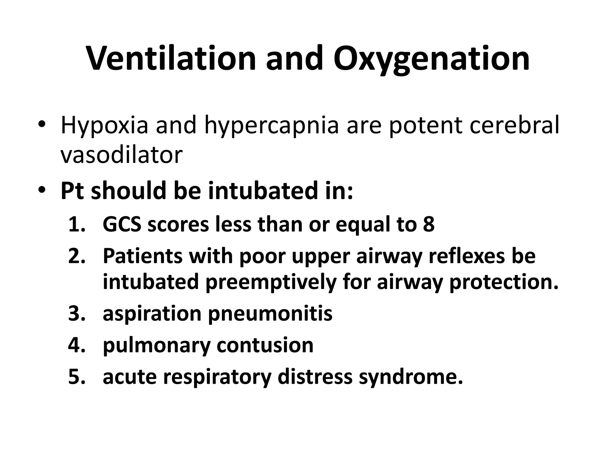 Ventilation and Oxygenation 
• Hypoxia and hypercapnia are potent cerebral 
vasodilator 
• Pt should be intubated in: 
1. GCS scores less than or equal to 8 
2. Patients with poor upper airway reflexes be 
intubated preemptively for airway protection. 
3. aspiration pneumonitis 
4. pulmonary contusion 
5. acute respiratory distress syndrome. 
 