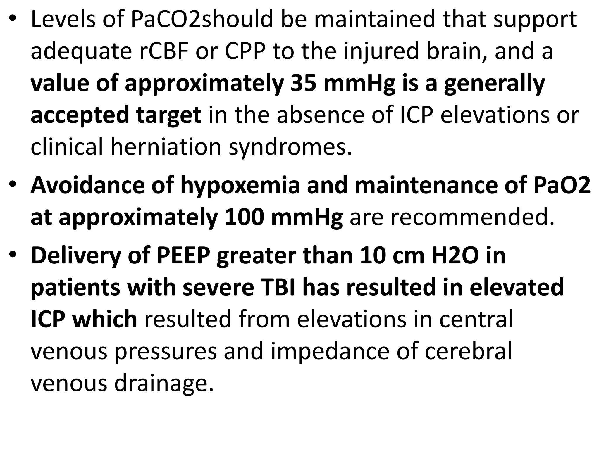 • Levels of PaCO2should be maintained that support 
adequate rCBF or CPP to the injured brain, and a 
value of approximately 35 mmHg is a generally 
accepted target in the absence of ICP elevations or 
clinical herniation syndromes. 
• Avoidance of hypoxemia and maintenance of PaO2 
at approximately 100 mmHg are recommended. 
• Delivery of PEEP greater than 10 cm H2O in 
patients with severe TBI has resulted in elevated 
ICP which resulted from elevations in central 
venous pressures and impedance of cerebral 
venous drainage. 
 