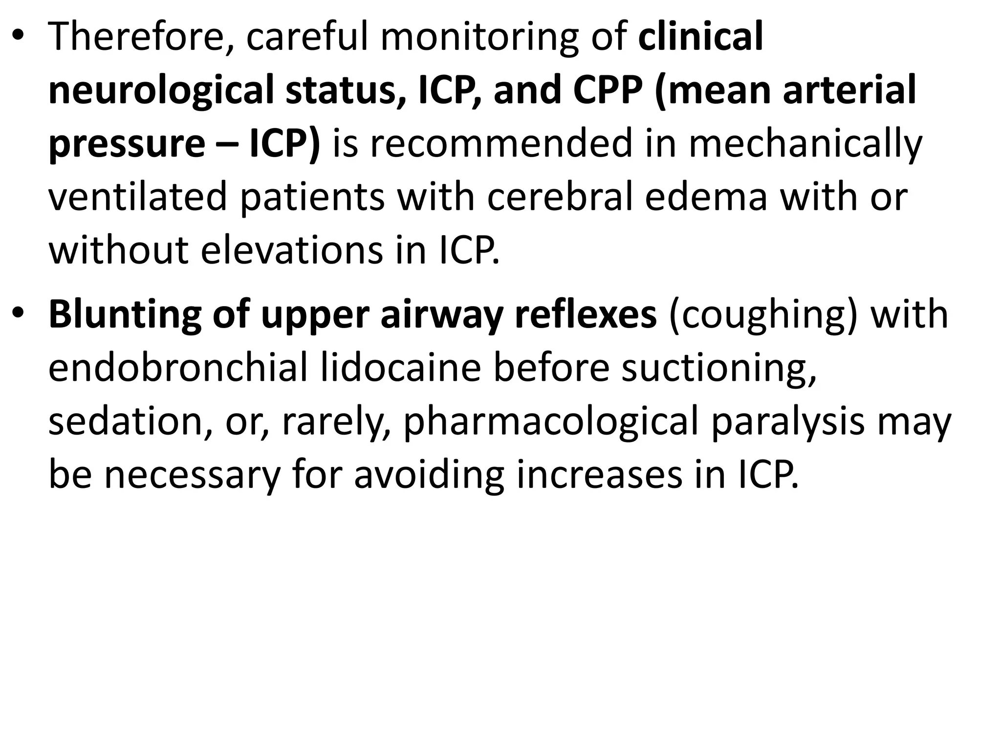 • Therefore, careful monitoring of clinical 
neurological status, ICP, and CPP (mean arterial 
pressure – ICP) is recommended in mechanically 
ventilated patients with cerebral edema with or 
without elevations in ICP. 
• Blunting of upper airway reflexes (coughing) with 
endobronchial lidocaine before suctioning, 
sedation, or, rarely, pharmacological paralysis may 
be necessary for avoiding increases in ICP. 
 