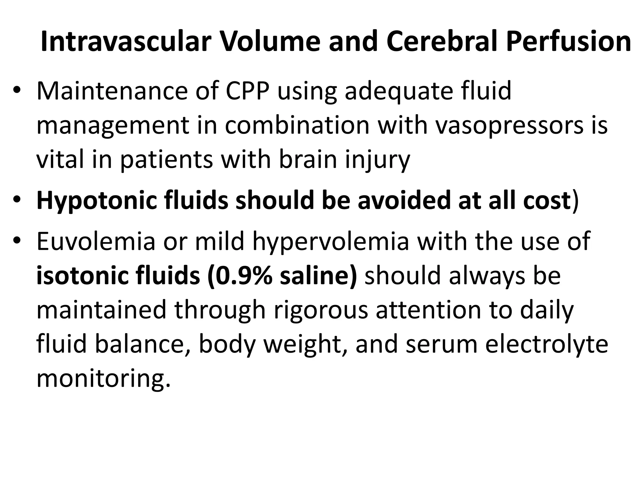 Intravascular Volume and Cerebral Perfusion 
• Maintenance of CPP using adequate fluid 
management in combination with vasopressors is 
vital in patients with brain injury 
• Hypotonic fluids should be avoided at all cost) 
• Euvolemia or mild hypervolemia with the use of 
isotonic fluids (0.9% saline) should always be 
maintained through rigorous attention to daily 
fluid balance, body weight, and serum electrolyte 
monitoring. 
 