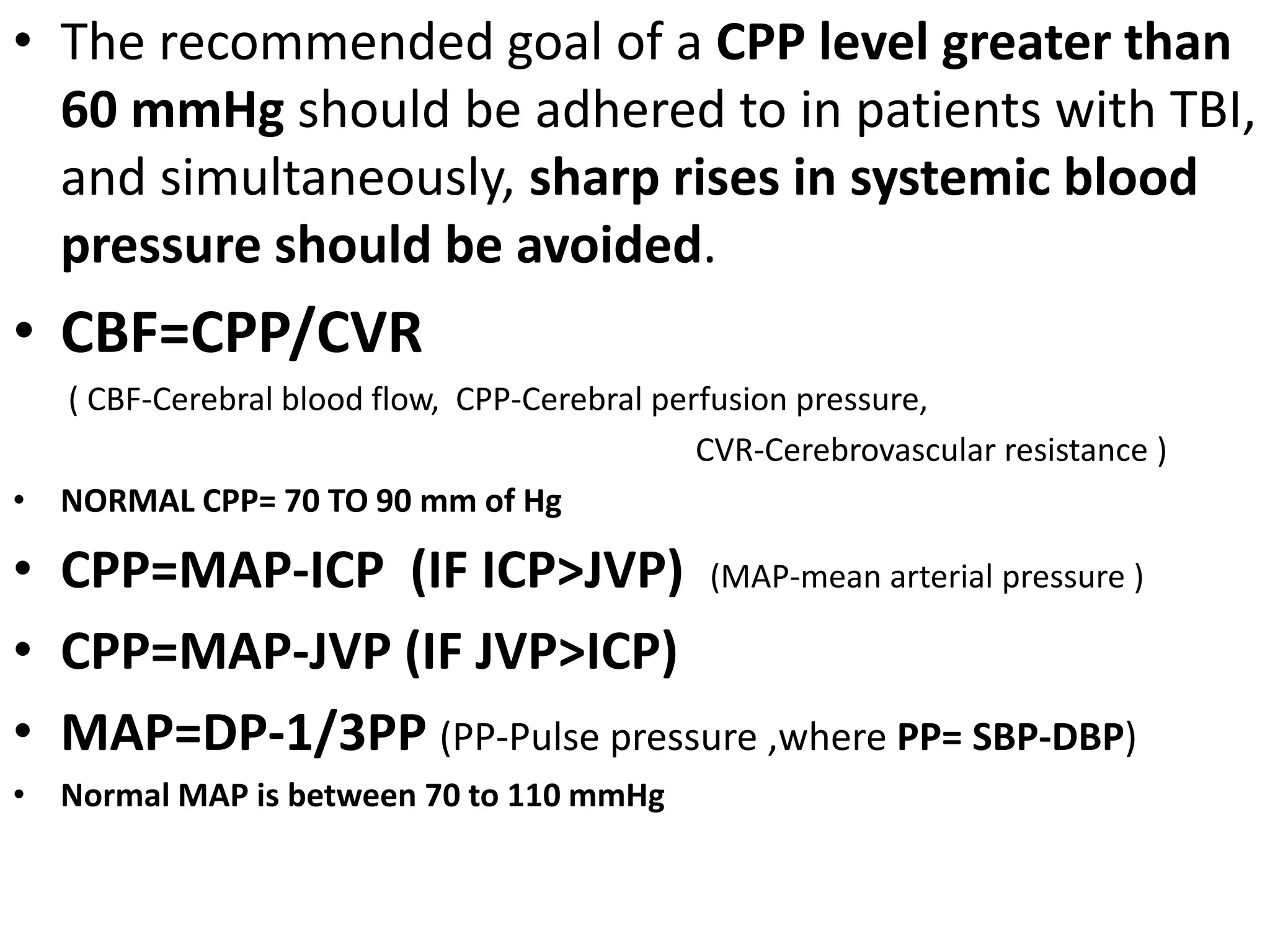 • The recommended goal of a CPP level greater than 
60 mmHg should be adhered to in patients with TBI, 
and simultaneously, sharp rises in systemic blood 
pressure should be avoided. 
• CBF=CPP/CVR 
( CBF-Cerebral blood flow, CPP-Cerebral perfusion pressure, 
CVR-Cerebrovascular resistance ) 
• NORMAL CPP= 70 TO 90 mm of Hg 
• CPP=MAP-ICP (IF ICP>JVP) (MAP-mean arterial pressure ) 
• CPP=MAP-JVP (IF JVP>ICP) 
• MAP=DP-1/3PP (PP-Pulse pressure ,where PP= SBP-DBP) 
• Normal MAP is between 70 to 110 mmHg 
 