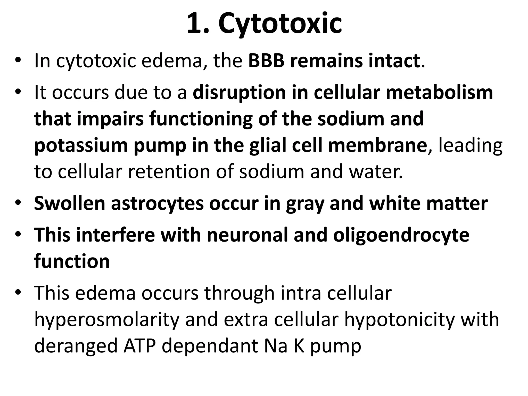 1. Cytotoxic 
• In cytotoxic edema, the BBB remains intact. 
• It occurs due to a disruption in cellular metabolism 
that impairs functioning of the sodium and 
potassium pump in the glial cell membrane, leading 
to cellular retention of sodium and water. 
• Swollen astrocytes occur in gray and white matter 
• This interfere with neuronal and oligoendrocyte 
function 
• This edema occurs through intra cellular 
hyperosmolarity and extra cellular hypotonicity with 
deranged ATP dependant Na K pump 
 