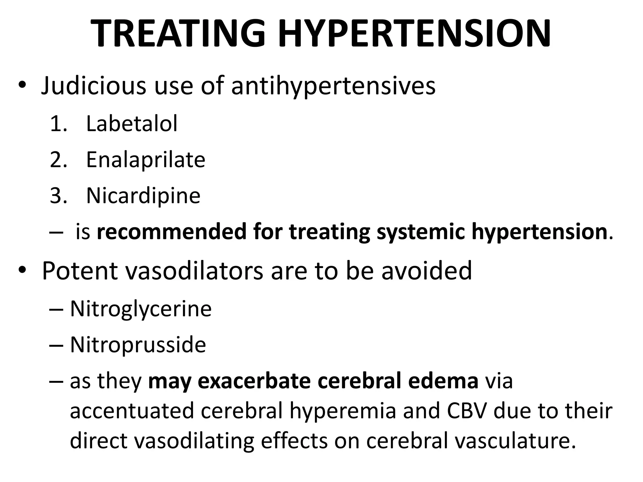 TREATING HYPERTENSION 
• Judicious use of antihypertensives 
1. Labetalol 
2. Enalaprilate 
3. Nicardipine 
– is recommended for treating systemic hypertension. 
• Potent vasodilators are to be avoided 
– Nitroglycerine 
– Nitroprusside 
– as they may exacerbate cerebral edema via 
accentuated cerebral hyperemia and CBV due to their 
direct vasodilating effects on cerebral vasculature. 
 