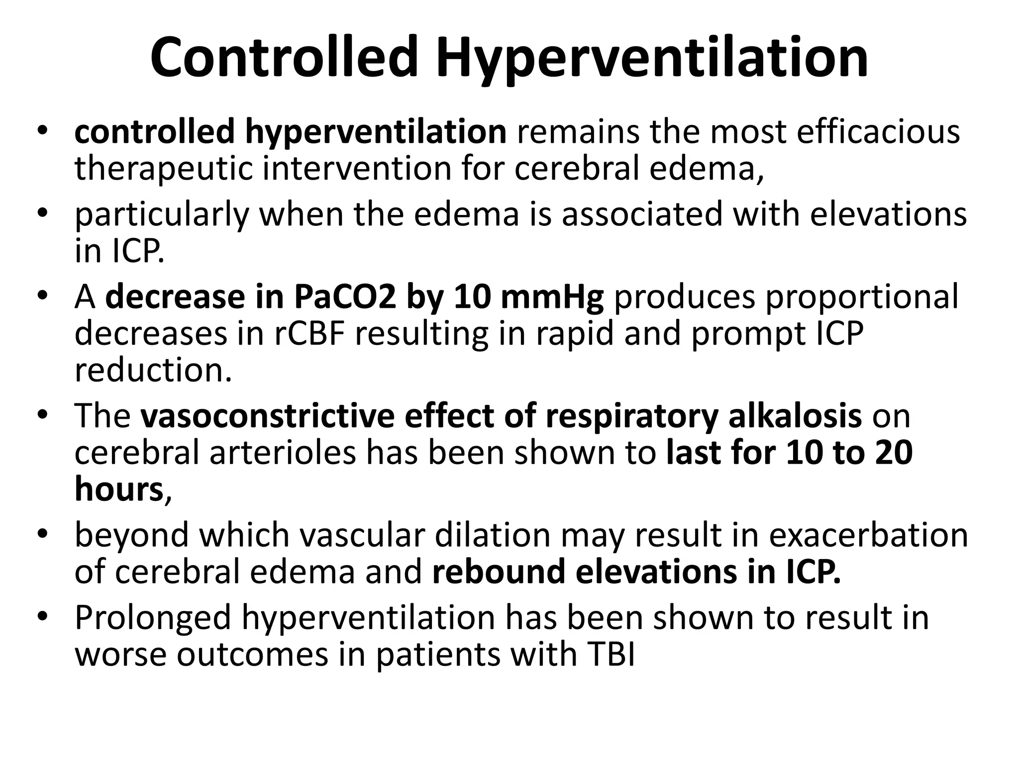 Controlled Hyperventilation 
• controlled hyperventilation remains the most efficacious 
therapeutic intervention for cerebral edema, 
• particularly when the edema is associated with elevations 
in ICP. 
• A decrease in PaCO2 by 10 mmHg produces proportional 
decreases in rCBF resulting in rapid and prompt ICP 
reduction. 
• The vasoconstrictive effect of respiratory alkalosis on 
cerebral arterioles has been shown to last for 10 to 20 
hours, 
• beyond which vascular dilation may result in exacerbation 
of cerebral edema and rebound elevations in ICP. 
• Prolonged hyperventilation has been shown to result in 
worse outcomes in patients with TBI 
 
