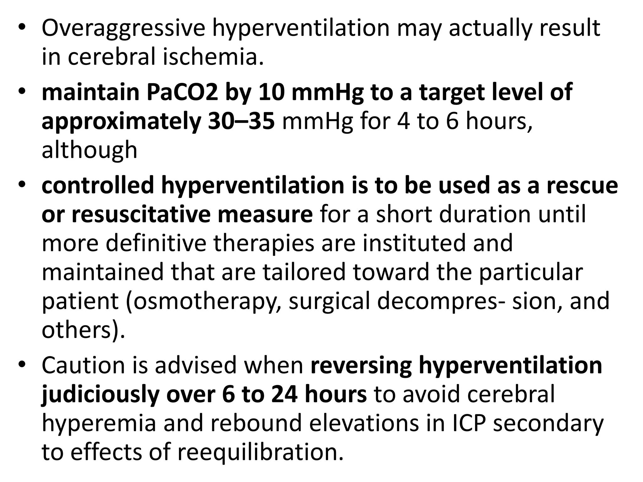 • Overaggressive hyperventilation may actually result 
in cerebral ischemia. 
• maintain PaCO2 by 10 mmHg to a target level of 
approximately 30–35 mmHg for 4 to 6 hours, 
although 
• controlled hyperventilation is to be used as a rescue 
or resuscitative measure for a short duration until 
more definitive therapies are instituted and 
maintained that are tailored toward the particular 
patient (osmotherapy, surgical decompres- sion, and 
others). 
• Caution is advised when reversing hyperventilation 
judiciously over 6 to 24 hours to avoid cerebral 
hyperemia and rebound elevations in ICP secondary 
to effects of reequilibration. 
 