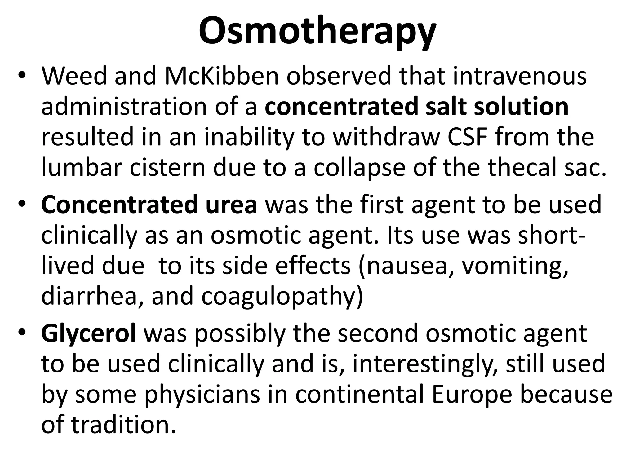 Osmotherapy 
• Weed and McKibben observed that intravenous 
administration of a concentrated salt solution 
resulted in an inability to withdraw CSF from the 
lumbar cistern due to a collapse of the thecal sac. 
• Concentrated urea was the first agent to be used 
clinically as an osmotic agent. Its use was short-lived 
due to its side effects (nausea, vomiting, 
diarrhea, and coagulopathy) 
• Glycerol was possibly the second osmotic agent 
to be used clinically and is, interestingly, still used 
by some physicians in continental Europe because 
of tradition. 
 
