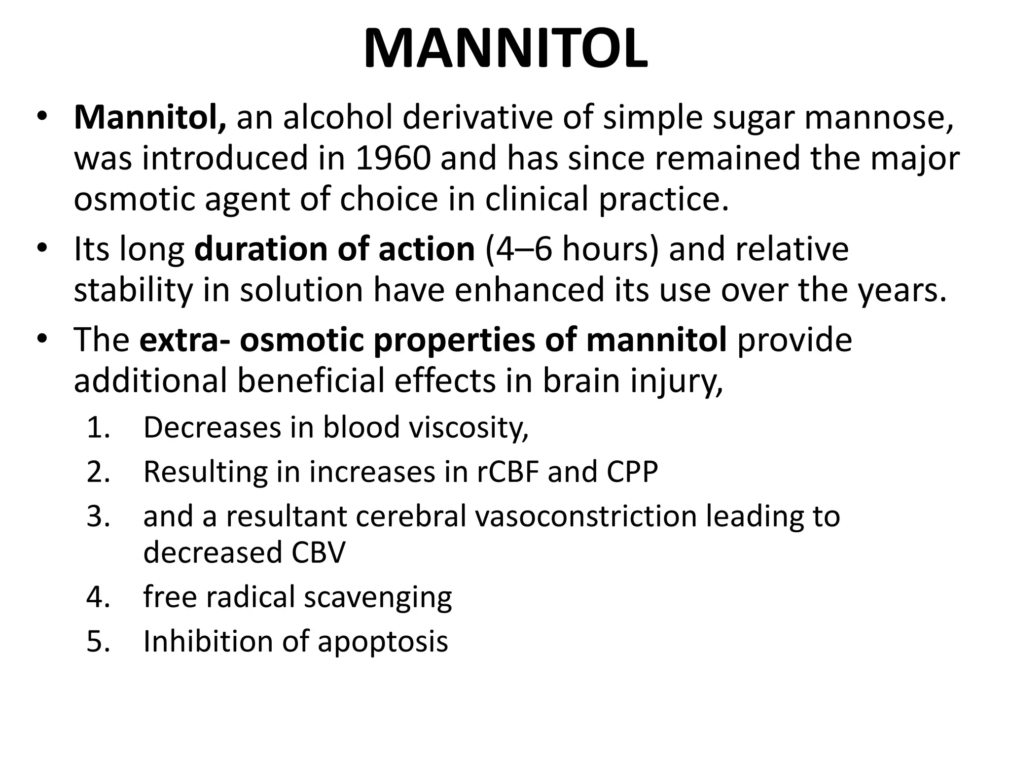 MANNITOL 
• Mannitol, an alcohol derivative of simple sugar mannose, 
was introduced in 1960 and has since remained the major 
osmotic agent of choice in clinical practice. 
• Its long duration of action (4–6 hours) and relative 
stability in solution have enhanced its use over the years. 
• The extra- osmotic properties of mannitol provide 
additional beneficial effects in brain injury, 
1. Decreases in blood viscosity, 
2. Resulting in increases in rCBF and CPP 
3. and a resultant cerebral vasoconstriction leading to 
decreased CBV 
4. free radical scavenging 
5. Inhibition of apoptosis 
 