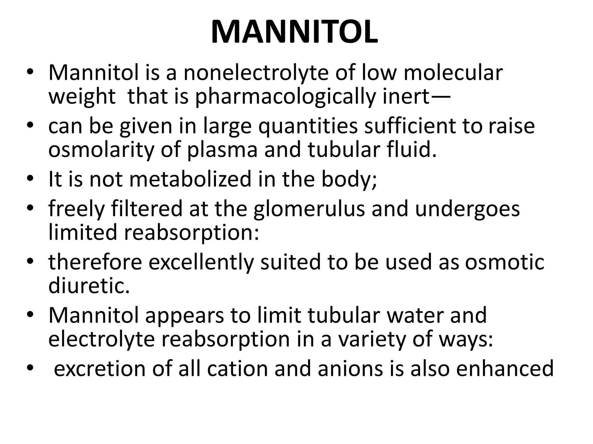 MANNITOL 
• Mannitol is a nonelectrolyte of low molecular 
weight that is pharmacologically inert— 
• can be given in large quantities sufficient to raise 
osmolarity of plasma and tubular fluid. 
• It is not metabolized in the body; 
• freely filtered at the glomerulus and undergoes 
limited reabsorption: 
• therefore excellently suited to be used as osmotic 
diuretic. 
• Mannitol appears to limit tubular water and 
electrolyte reabsorption in a variety of ways: 
• excretion of all cation and anions is also enhanced 
 