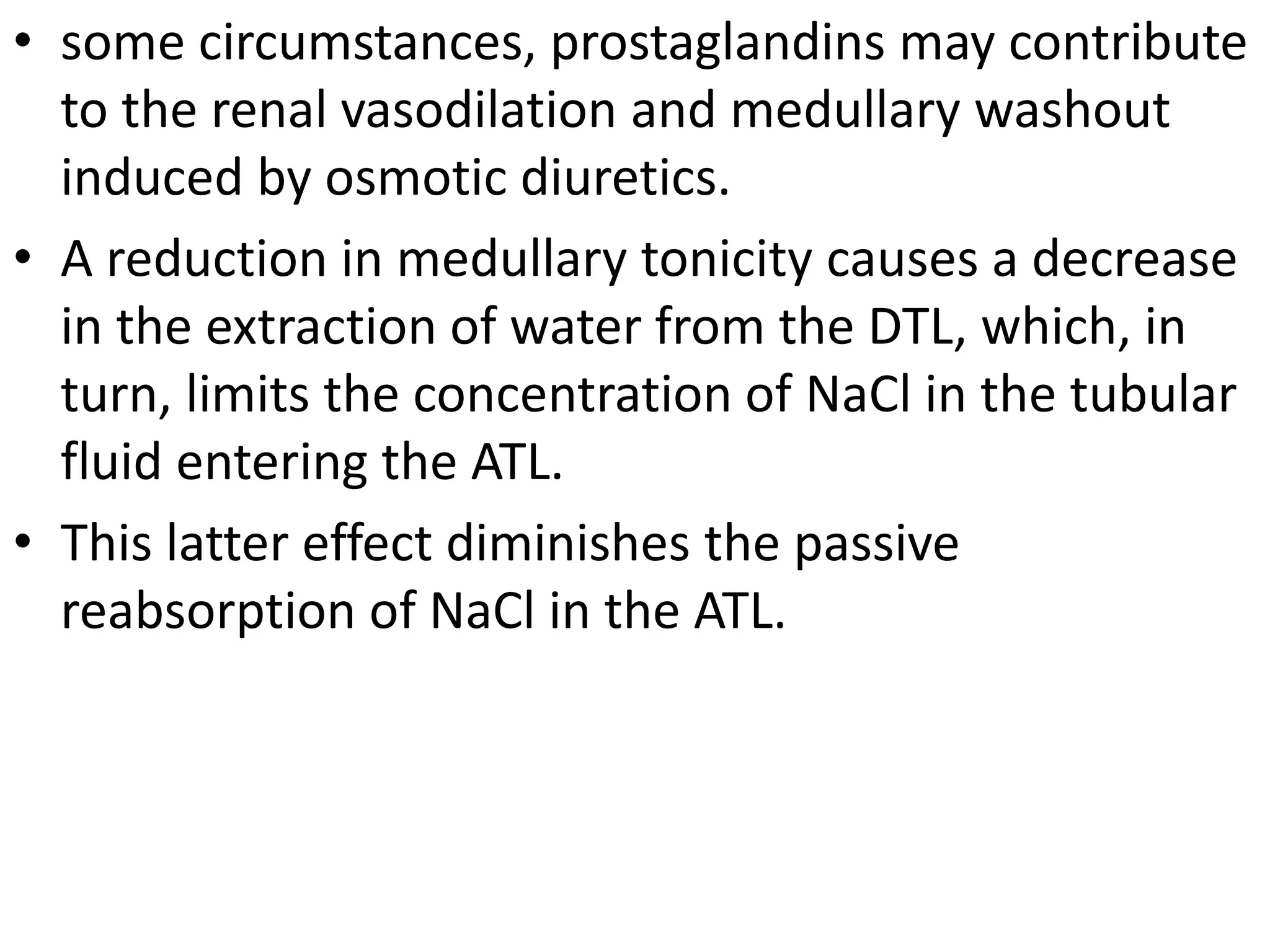 • some circumstances, prostaglandins may contribute 
to the renal vasodilation and medullary washout 
induced by osmotic diuretics. 
• A reduction in medullary tonicity causes a decrease 
in the extraction of water from the DTL, which, in 
turn, limits the concentration of NaCl in the tubular 
fluid entering the ATL. 
• This latter effect diminishes the passive 
reabsorption of NaCl in the ATL. 
 
