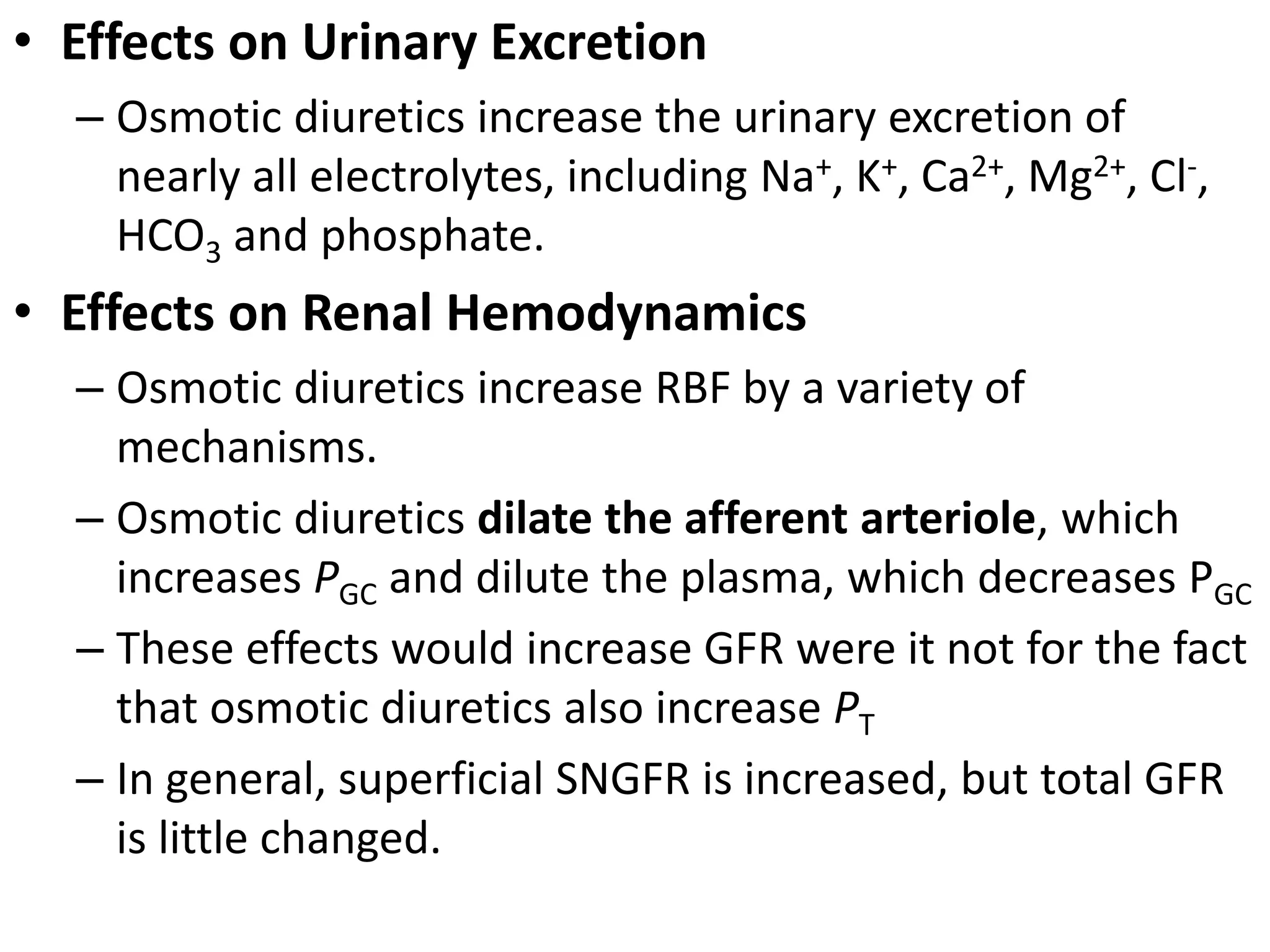• Effects on Urinary Excretion 
– Osmotic diuretics increase the urinary excretion of 
nearly all electrolytes, including Na+, K+, Ca2+, Mg2+, Cl-, 
HCO3 and phosphate. 
• Effects on Renal Hemodynamics 
– Osmotic diuretics increase RBF by a variety of 
mechanisms. 
– Osmotic diuretics dilate the afferent arteriole, which 
increases PGC and dilute the plasma, which decreases PGC 
– These effects would increase GFR were it not for the fact 
that osmotic diuretics also increase PT 
– In general, superficial SNGFR is increased, but total GFR 
is little changed. 
 