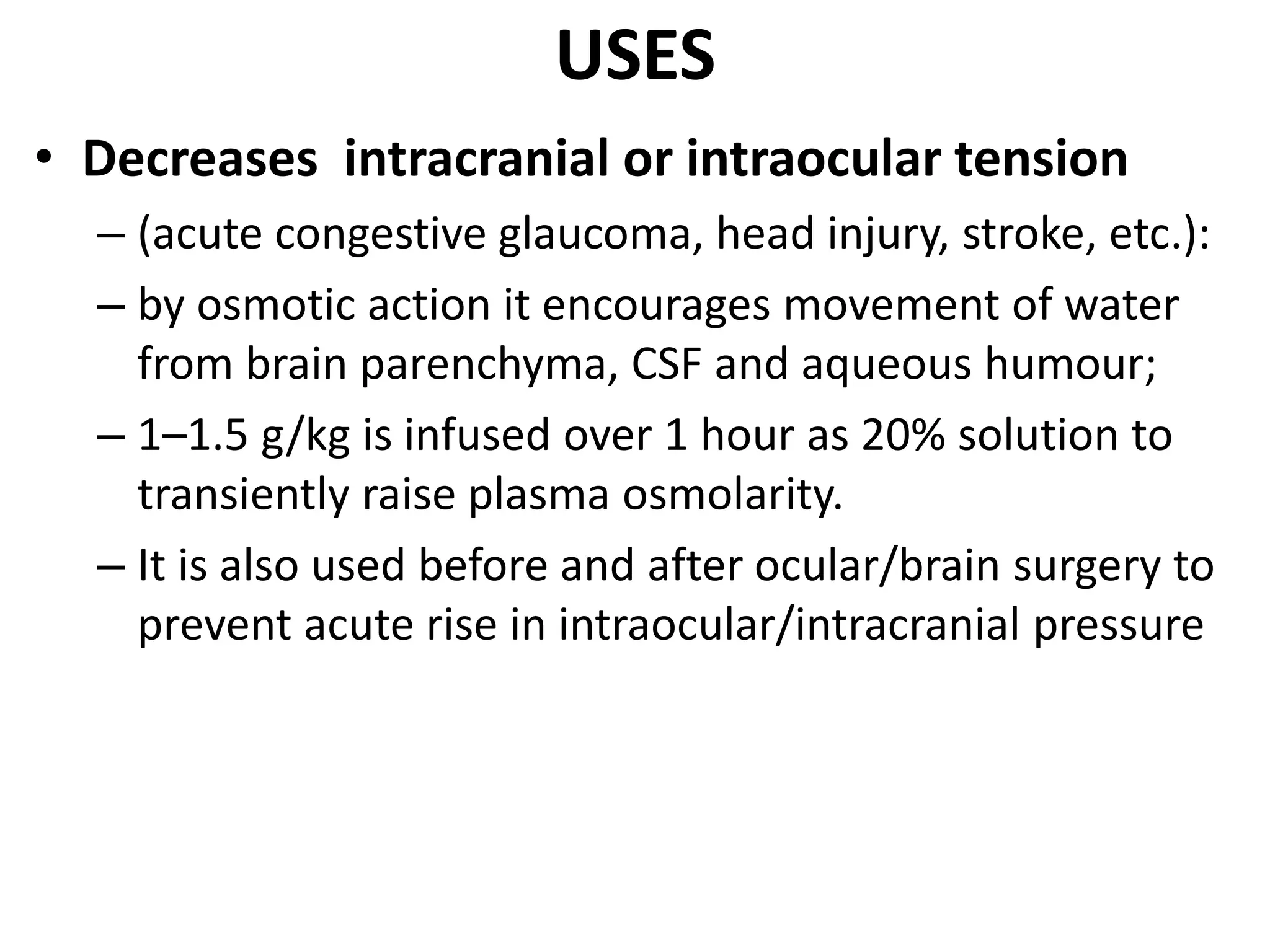 USES 
• Decreases intracranial or intraocular tension 
– (acute congestive glaucoma, head injury, stroke, etc.): 
– by osmotic action it encourages movement of water 
from brain parenchyma, CSF and aqueous humour; 
– 1–1.5 g/kg is infused over 1 hour as 20% solution to 
transiently raise plasma osmolarity. 
– It is also used before and after ocular/brain surgery to 
prevent acute rise in intraocular/intracranial pressure 
 