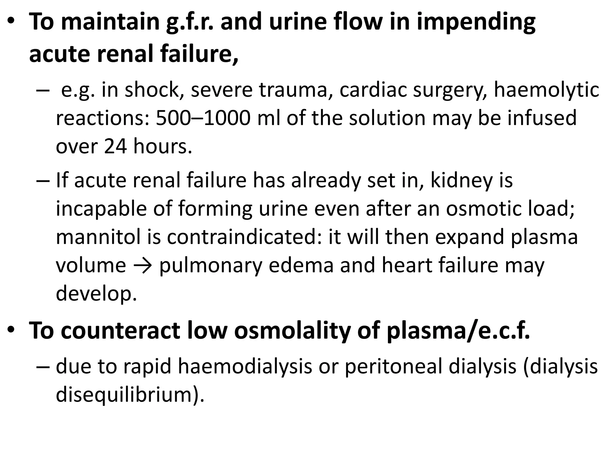 • To maintain g.f.r. and urine flow in impending 
acute renal failure, 
– e.g. in shock, severe trauma, cardiac surgery, haemolytic 
reactions: 500–1000 ml of the solution may be infused 
over 24 hours. 
– If acute renal failure has already set in, kidney is 
incapable of forming urine even after an osmotic load; 
mannitol is contraindicated: it will then expand plasma 
volume → pulmonary edema and heart failure may 
develop. 
• To counteract low osmolality of plasma/e.c.f. 
– due to rapid haemodialysis or peritoneal dialysis (dialysis 
disequilibrium). 
 
