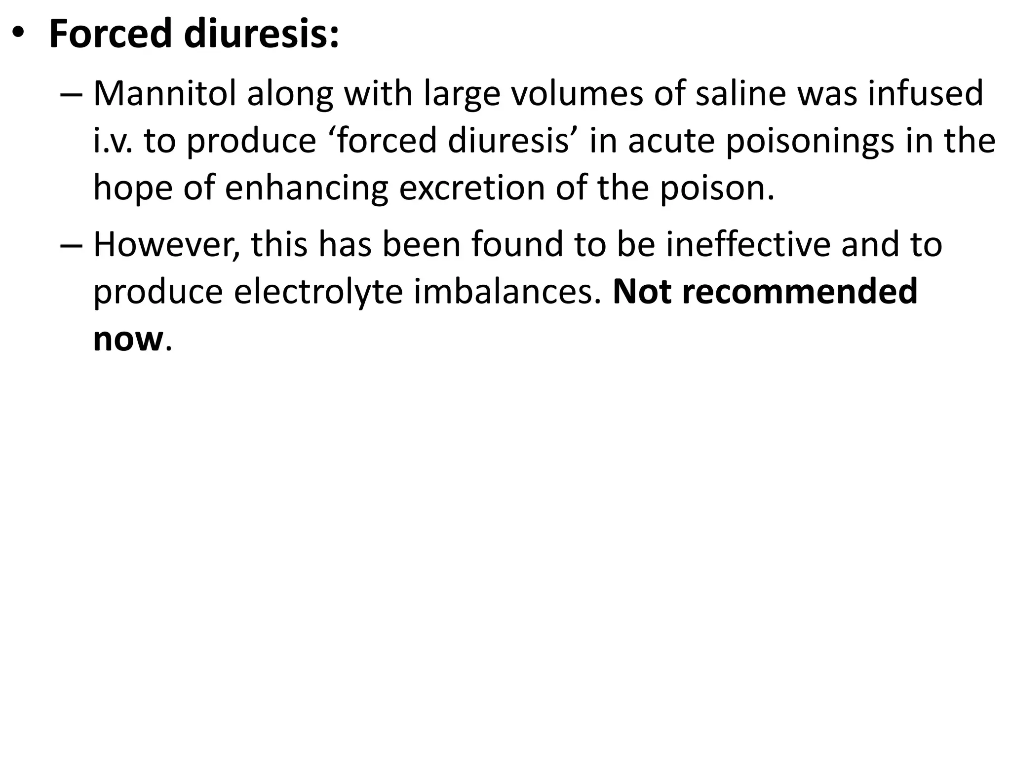 • Forced diuresis: 
– Mannitol along with large volumes of saline was infused 
i.v. to produce ‘forced diuresis’ in acute poisonings in the 
hope of enhancing excretion of the poison. 
– However, this has been found to be ineffective and to 
produce electrolyte imbalances. Not recommended 
now. 
 
