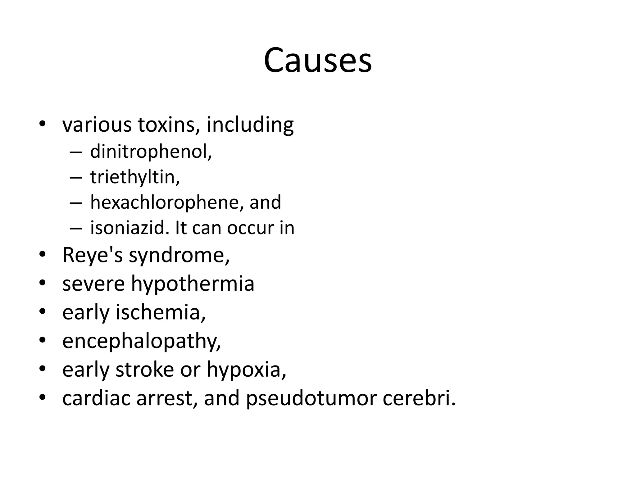 Causes 
• various toxins, including 
– dinitrophenol, 
– triethyltin, 
– hexachlorophene, and 
– isoniazid. It can occur in 
• Reye's syndrome, 
• severe hypothermia 
• early ischemia, 
• encephalopathy, 
• early stroke or hypoxia, 
• cardiac arrest, and pseudotumor cerebri. 
 