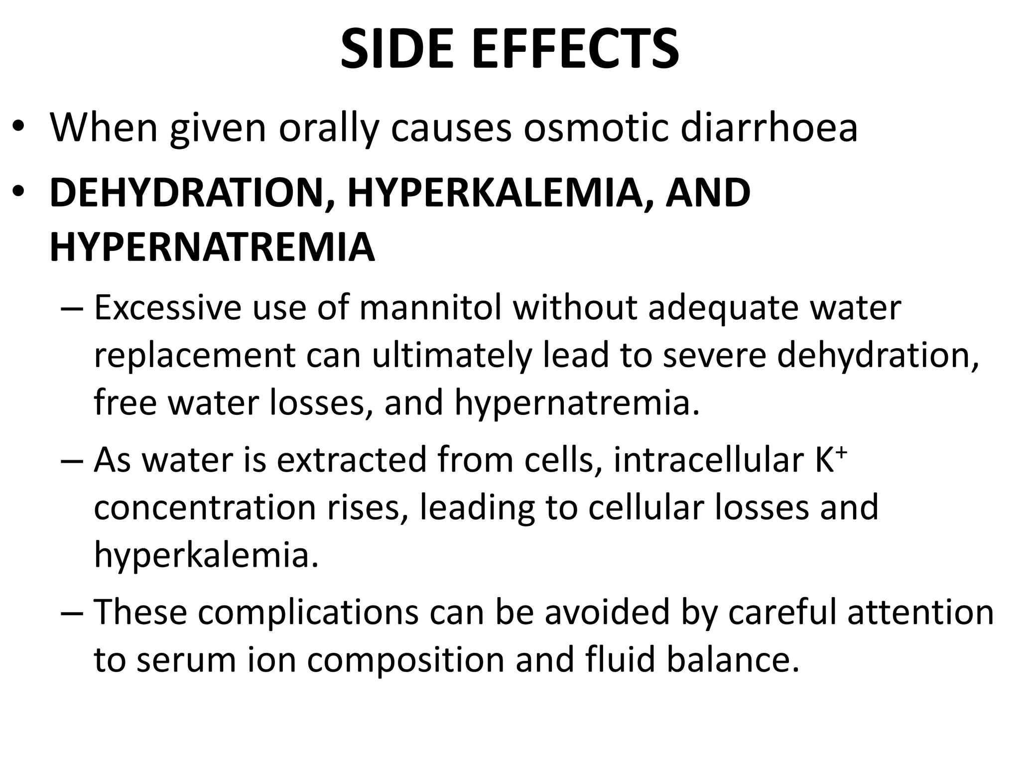 SIDE EFFECTS 
• When given orally causes osmotic diarrhoea 
• DEHYDRATION, HYPERKALEMIA, AND 
HYPERNATREMIA 
– Excessive use of mannitol without adequate water 
replacement can ultimately lead to severe dehydration, 
free water losses, and hypernatremia. 
– As water is extracted from cells, intracellular K+ 
concentration rises, leading to cellular losses and 
hyperkalemia. 
– These complications can be avoided by careful attention 
to serum ion composition and fluid balance. 
 