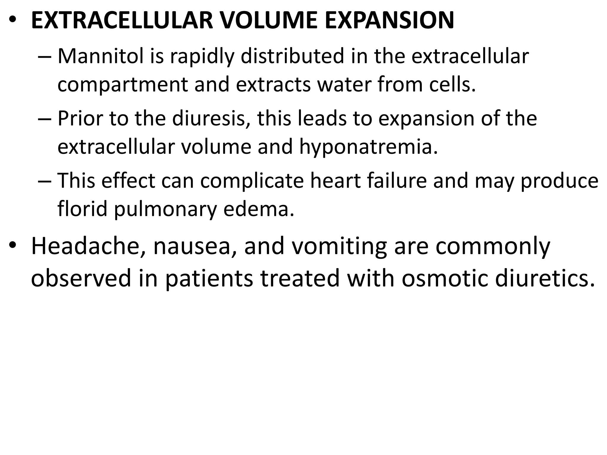 • EXTRACELLULAR VOLUME EXPANSION 
– Mannitol is rapidly distributed in the extracellular 
compartment and extracts water from cells. 
– Prior to the diuresis, this leads to expansion of the 
extracellular volume and hyponatremia. 
– This effect can complicate heart failure and may produce 
florid pulmonary edema. 
• Headache, nausea, and vomiting are commonly 
observed in patients treated with osmotic diuretics. 
 