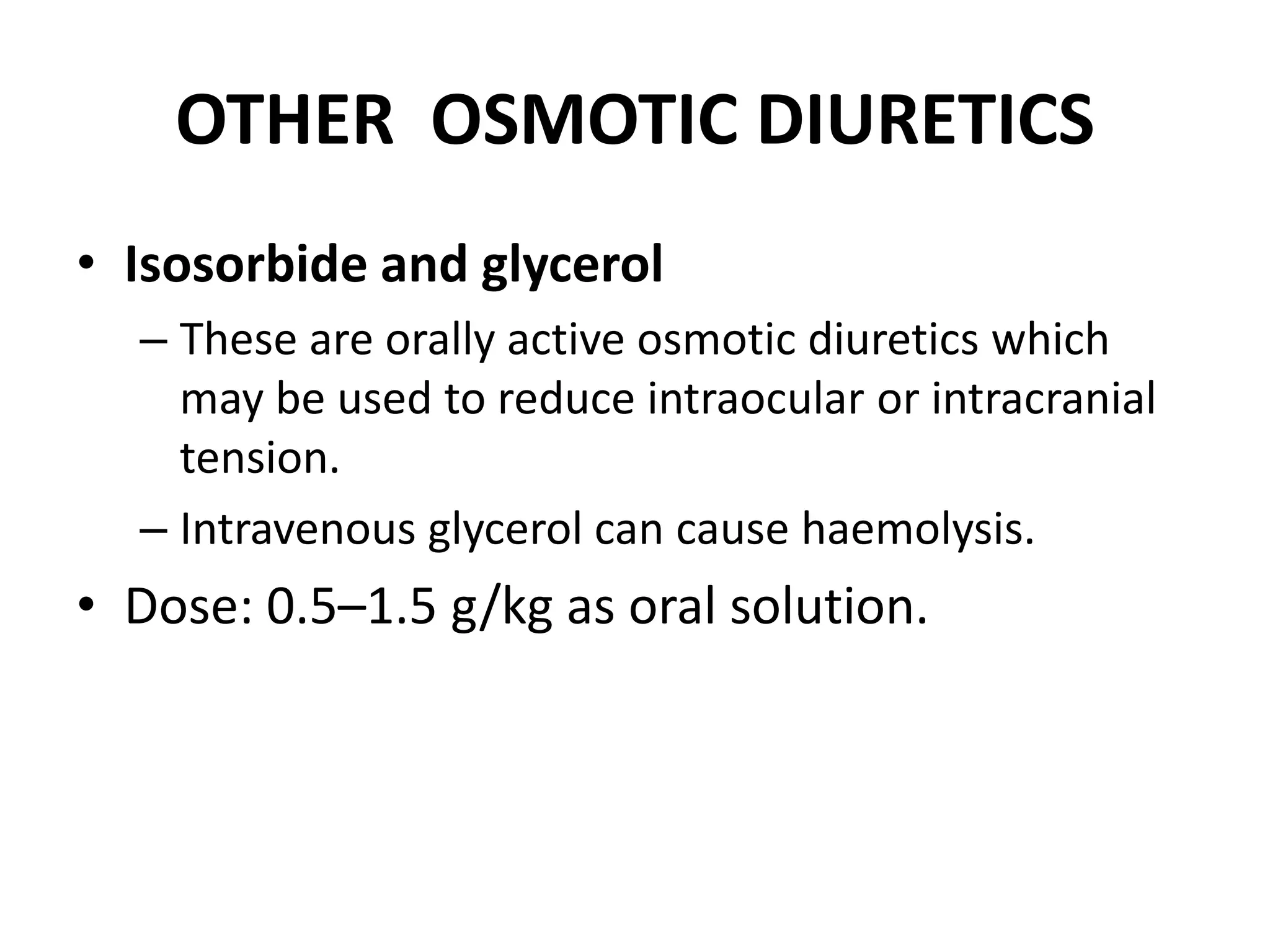 OTHER OSMOTIC DIURETICS 
• Isosorbide and glycerol 
– These are orally active osmotic diuretics which 
may be used to reduce intraocular or intracranial 
tension. 
– Intravenous glycerol can cause haemolysis. 
• Dose: 0.5–1.5 g/kg as oral solution. 
 