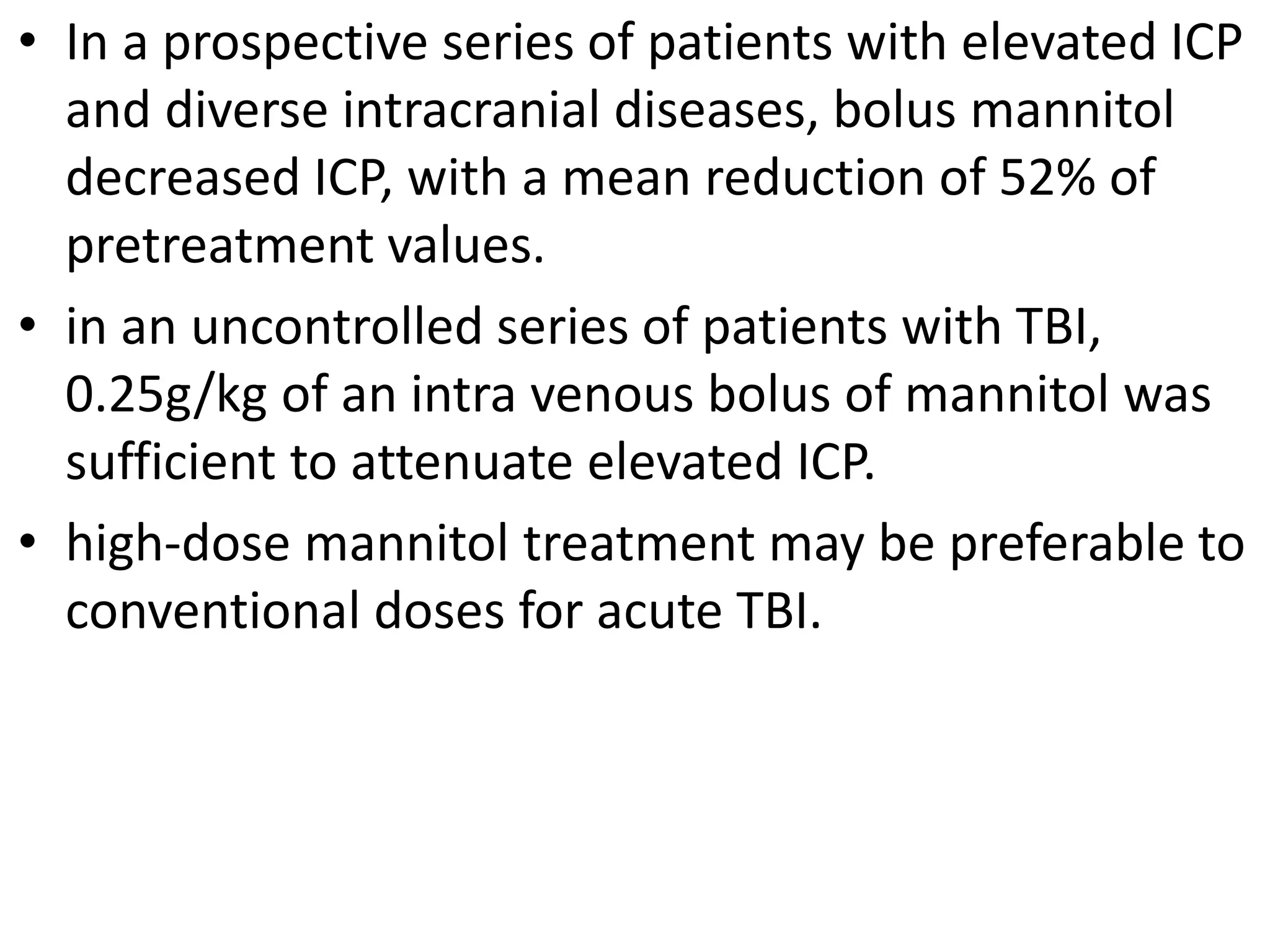 • In a prospective series of patients with elevated ICP 
and diverse intracranial diseases, bolus mannitol 
decreased ICP, with a mean reduction of 52% of 
pretreatment values. 
• in an uncontrolled series of patients with TBI, 
0.25g/kg of an intra venous bolus of mannitol was 
sufficient to attenuate elevated ICP. 
• high-dose mannitol treatment may be preferable to 
conventional doses for acute TBI. 
 