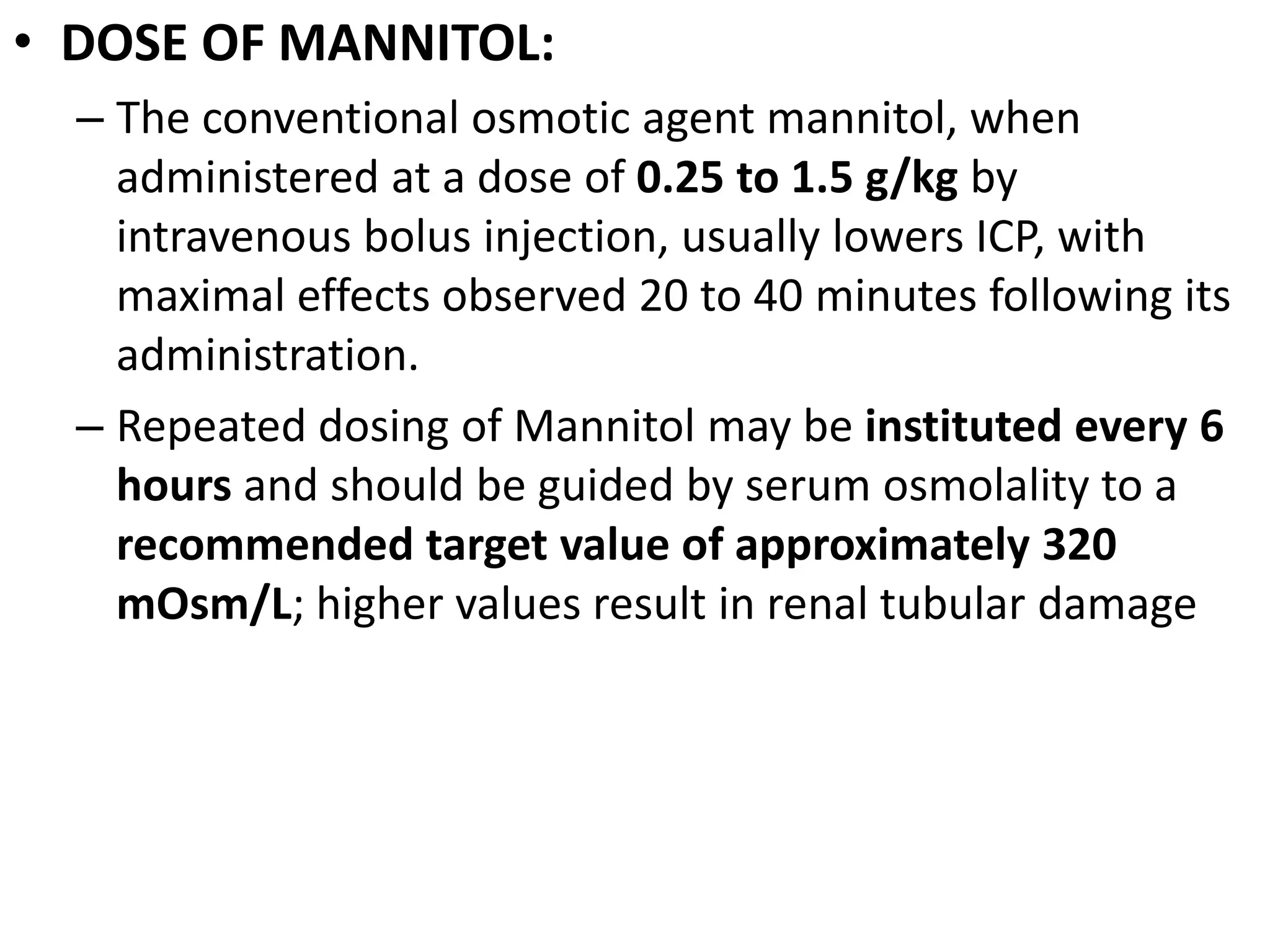 • DOSE OF MANNITOL: 
– The conventional osmotic agent mannitol, when 
administered at a dose of 0.25 to 1.5 g/kg by 
intravenous bolus injection, usually lowers ICP, with 
maximal effects observed 20 to 40 minutes following its 
administration. 
– Repeated dosing of Mannitol may be instituted every 6 
hours and should be guided by serum osmolality to a 
recommended target value of approximately 320 
mOsm/L; higher values result in renal tubular damage 
 