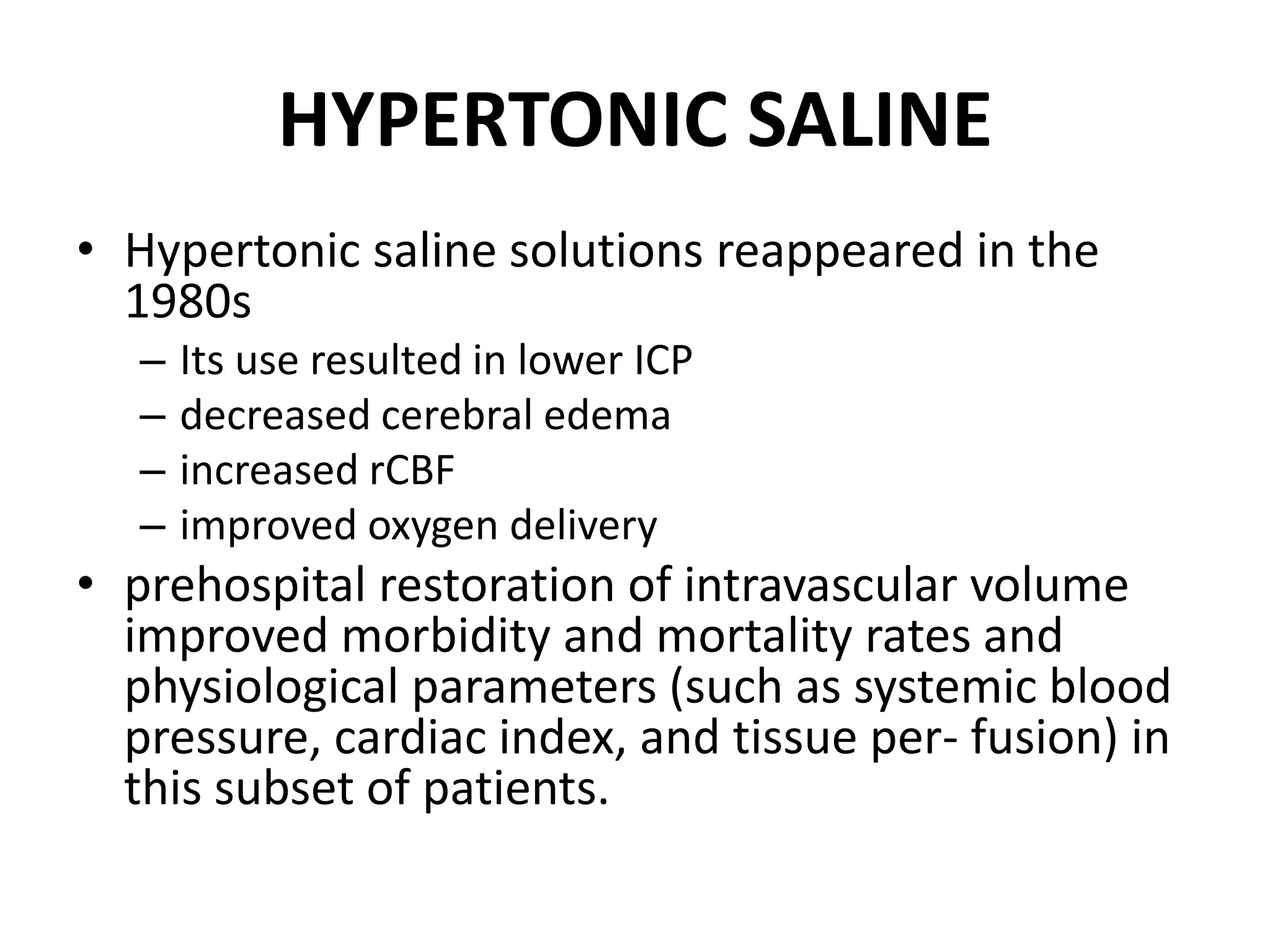 HYPERTONIC SALINE 
• Hypertonic saline solutions reappeared in the 
1980s 
– Its use resulted in lower ICP 
– decreased cerebral edema 
– increased rCBF 
– improved oxygen delivery 
• prehospital restoration of intravascular volume 
improved morbidity and mortality rates and 
physiological parameters (such as systemic blood 
pressure, cardiac index, and tissue per- fusion) in 
this subset of patients. 
 
