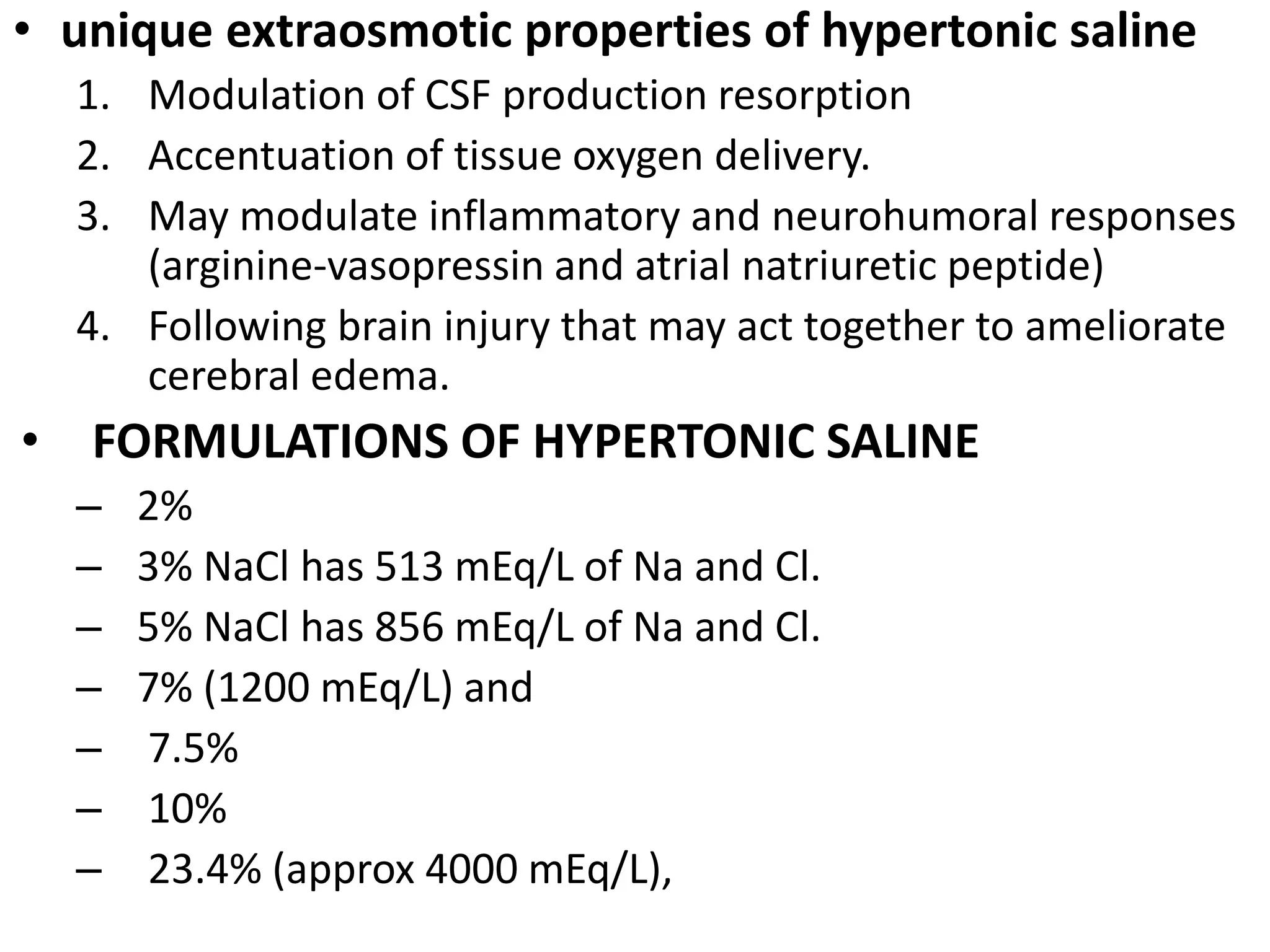 • unique extraosmotic properties of hypertonic saline 
1. Modulation of CSF production resorption 
2. Accentuation of tissue oxygen delivery. 
3. May modulate inflammatory and neurohumoral responses 
(arginine-vasopressin and atrial natriuretic peptide) 
4. Following brain injury that may act together to ameliorate 
cerebral edema. 
• FORMULATIONS OF HYPERTONIC SALINE 
– 2% 
– 3% NaCl has 513 mEq/L of Na and Cl. 
– 5% NaCl has 856 mEq/L of Na and Cl. 
– 7% (1200 mEq/L) and 
– 7.5% 
– 10% 
– 23.4% (approx 4000 mEq/L), 
 