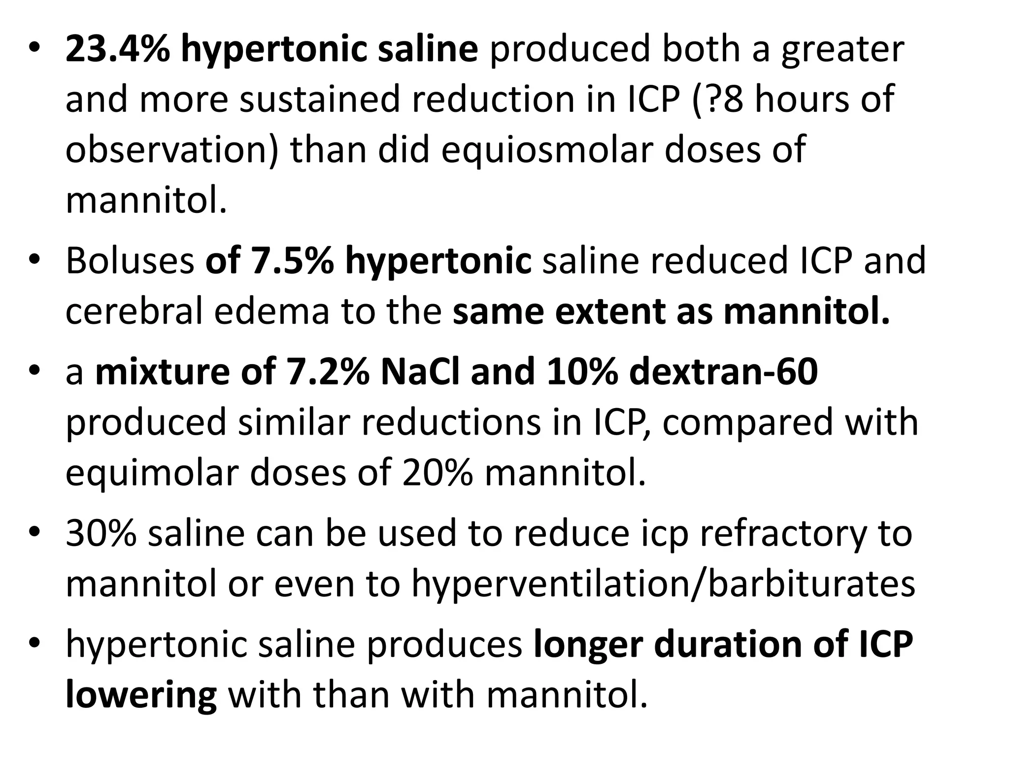 • 23.4% hypertonic saline produced both a greater 
and more sustained reduction in ICP (?8 hours of 
observation) than did equiosmolar doses of 
mannitol. 
• Boluses of 7.5% hypertonic saline reduced ICP and 
cerebral edema to the same extent as mannitol. 
• a mixture of 7.2% NaCl and 10% dextran-60 
produced similar reductions in ICP, compared with 
equimolar doses of 20% mannitol. 
• 30% saline can be used to reduce icp refractory to 
mannitol or even to hyperventilation/barbiturates 
• hypertonic saline produces longer duration of ICP 
lowering with than with mannitol. 
 