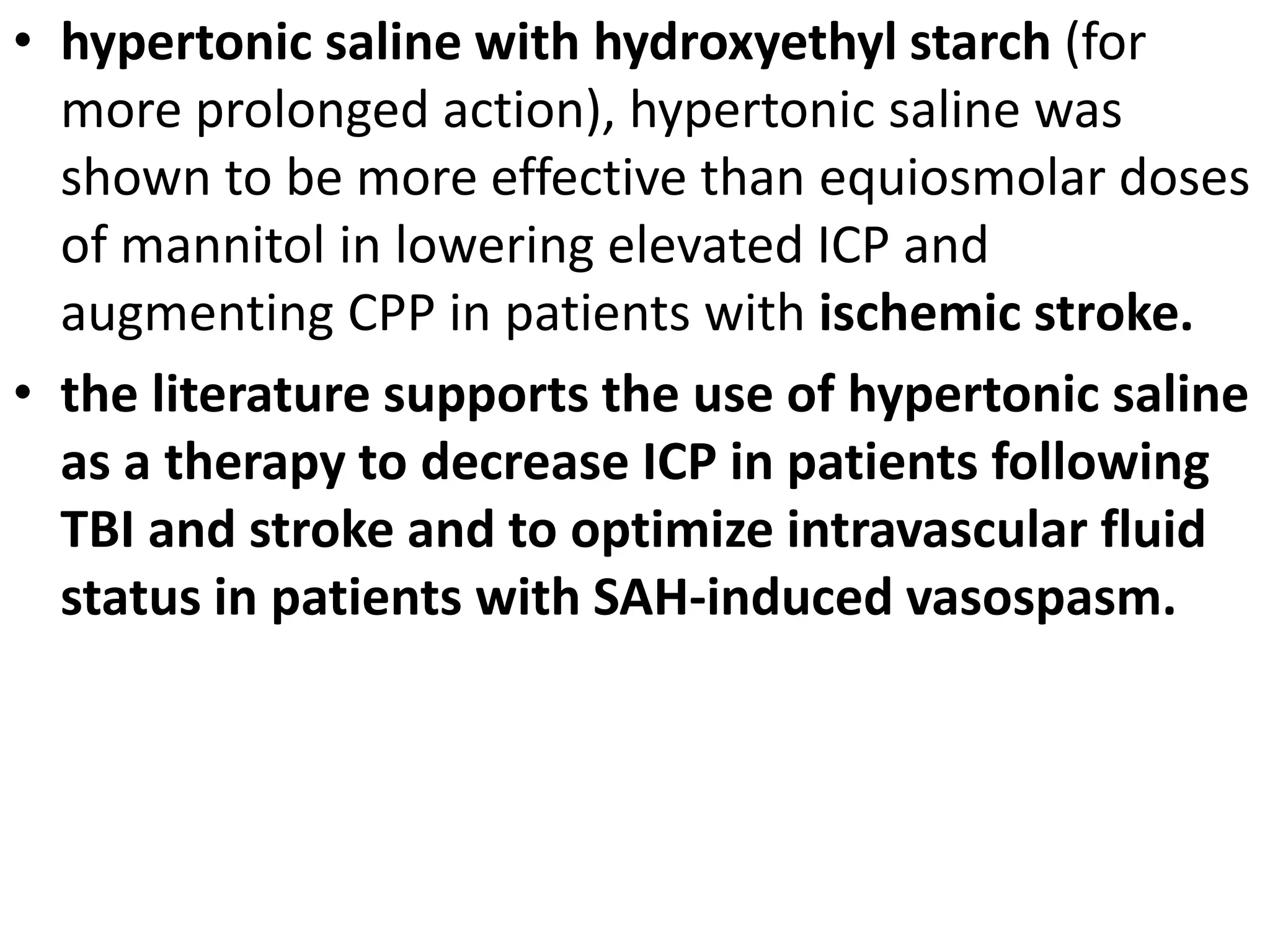 • hypertonic saline with hydroxyethyl starch (for 
more prolonged action), hypertonic saline was 
shown to be more effective than equiosmolar doses 
of mannitol in lowering elevated ICP and 
augmenting CPP in patients with ischemic stroke. 
• the literature supports the use of hypertonic saline 
as a therapy to decrease ICP in patients following 
TBI and stroke and to optimize intravascular fluid 
status in patients with SAH-induced vasospasm. 
 