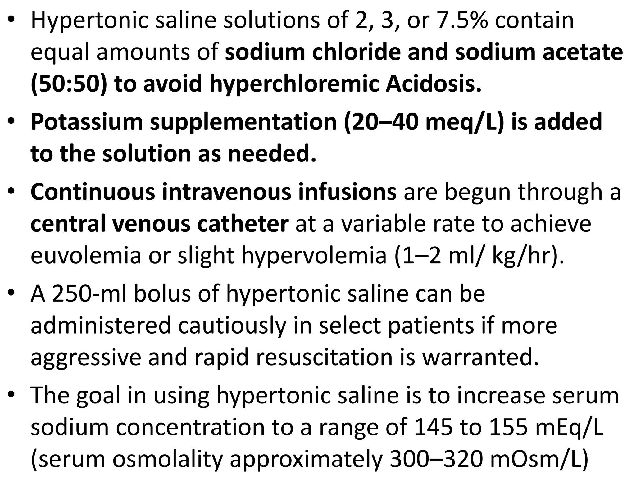 • Hypertonic saline solutions of 2, 3, or 7.5% contain 
equal amounts of sodium chloride and sodium acetate 
(50:50) to avoid hyperchloremic Acidosis. 
• Potassium supplementation (20–40 meq/L) is added 
to the solution as needed. 
• Continuous intravenous infusions are begun through a 
central venous catheter at a variable rate to achieve 
euvolemia or slight hypervolemia (1–2 ml/ kg/hr). 
• A 250-ml bolus of hypertonic saline can be 
administered cautiously in select patients if more 
aggressive and rapid resuscitation is warranted. 
• The goal in using hypertonic saline is to increase serum 
sodium concentration to a range of 145 to 155 mEq/L 
(serum osmolality approximately 300–320 mOsm/L) 
 