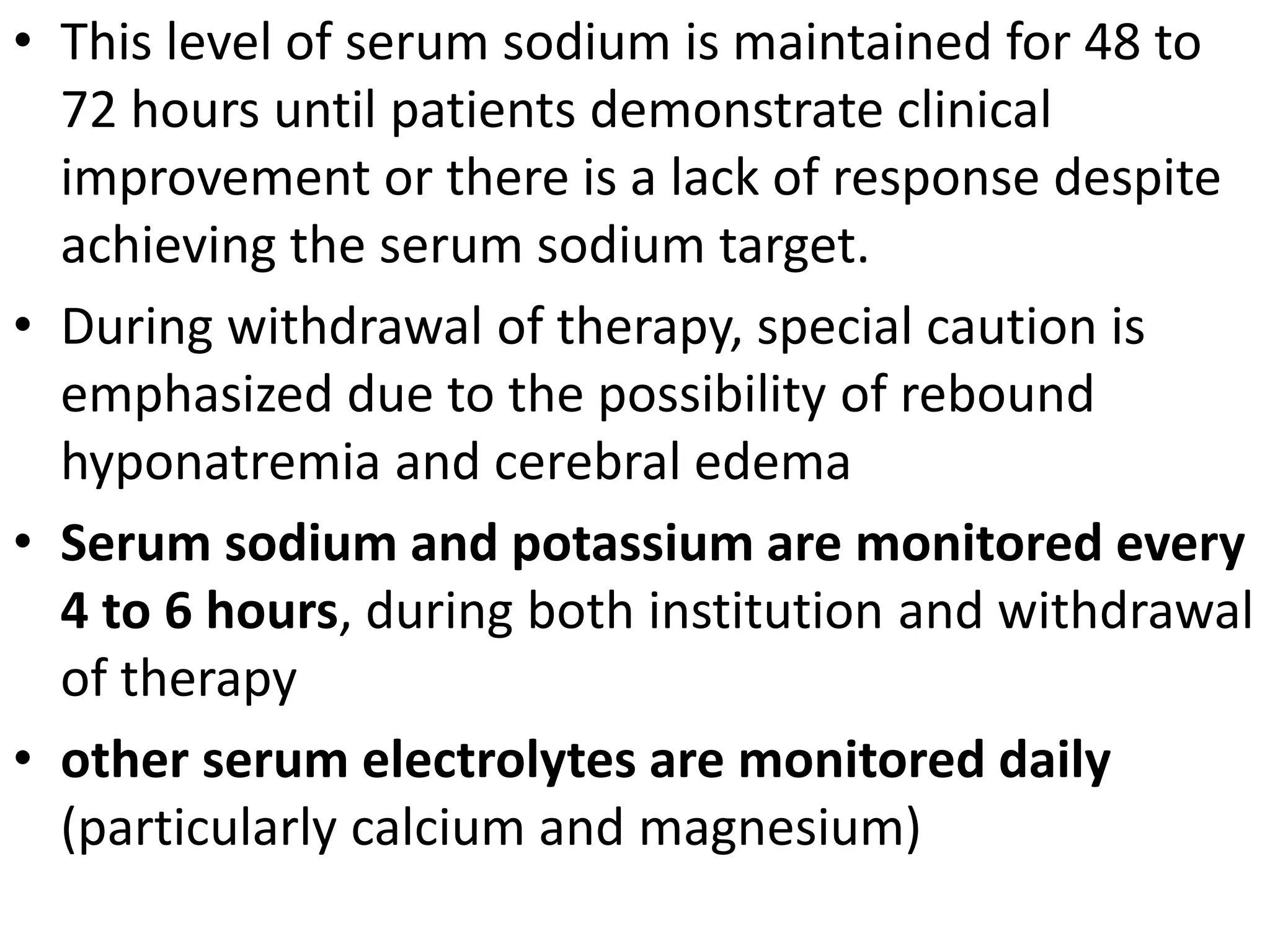 • This level of serum sodium is maintained for 48 to 
72 hours until patients demonstrate clinical 
improvement or there is a lack of response despite 
achieving the serum sodium target. 
• During withdrawal of therapy, special caution is 
emphasized due to the possibility of rebound 
hyponatremia and cerebral edema 
• Serum sodium and potassium are monitored every 
4 to 6 hours, during both institution and withdrawal 
of therapy 
• other serum electrolytes are monitored daily 
(particularly calcium and magnesium) 
 