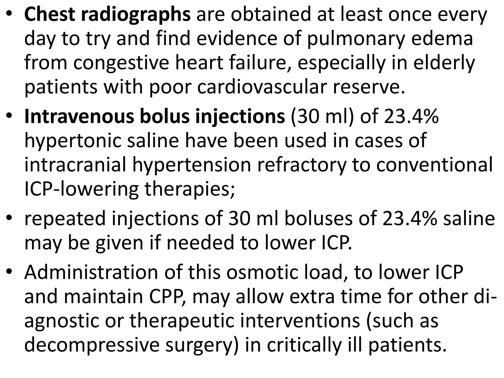 • Chest radiographs are obtained at least once every 
day to try and find evidence of pulmonary edema 
from congestive heart failure, especially in elderly 
patients with poor cardiovascular reserve. 
• Intravenous bolus injections (30 ml) of 23.4% 
hypertonic saline have been used in cases of 
intracranial hypertension refractory to conventional 
ICP-lowering therapies; 
• repeated injections of 30 ml boluses of 23.4% saline 
may be given if needed to lower ICP. 
• Administration of this osmotic load, to lower ICP 
and maintain CPP, may allow extra time for other di-agnostic 
or therapeutic interventions (such as 
decompressive surgery) in critically ill patients. 
 