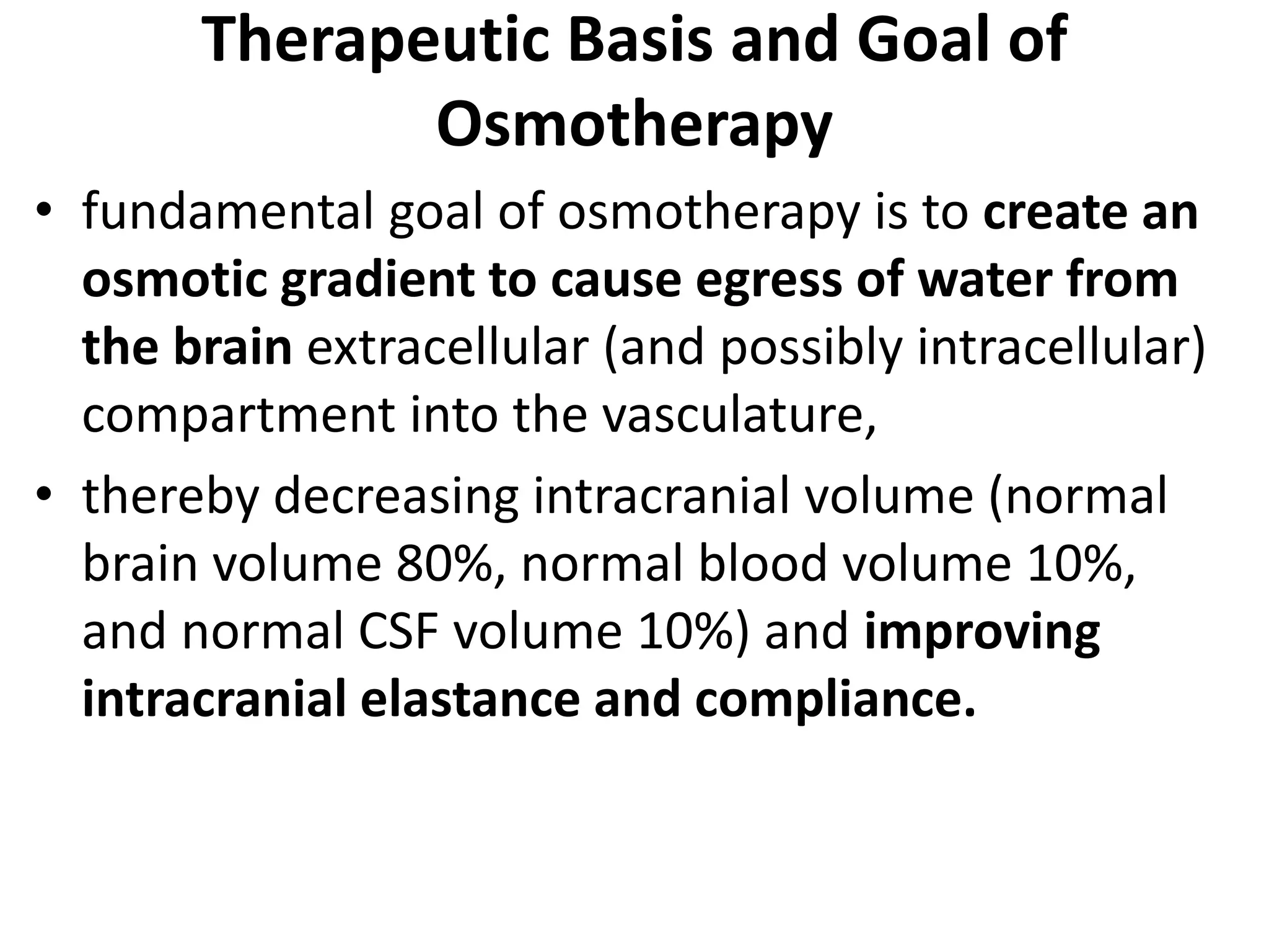 Therapeutic Basis and Goal of 
Osmotherapy 
• fundamental goal of osmotherapy is to create an 
osmotic gradient to cause egress of water from 
the brain extracellular (and possibly intracellular) 
compartment into the vasculature, 
• thereby decreasing intracranial volume (normal 
brain volume 80%, normal blood volume 10%, 
and normal CSF volume 10%) and improving 
intracranial elastance and compliance. 
 