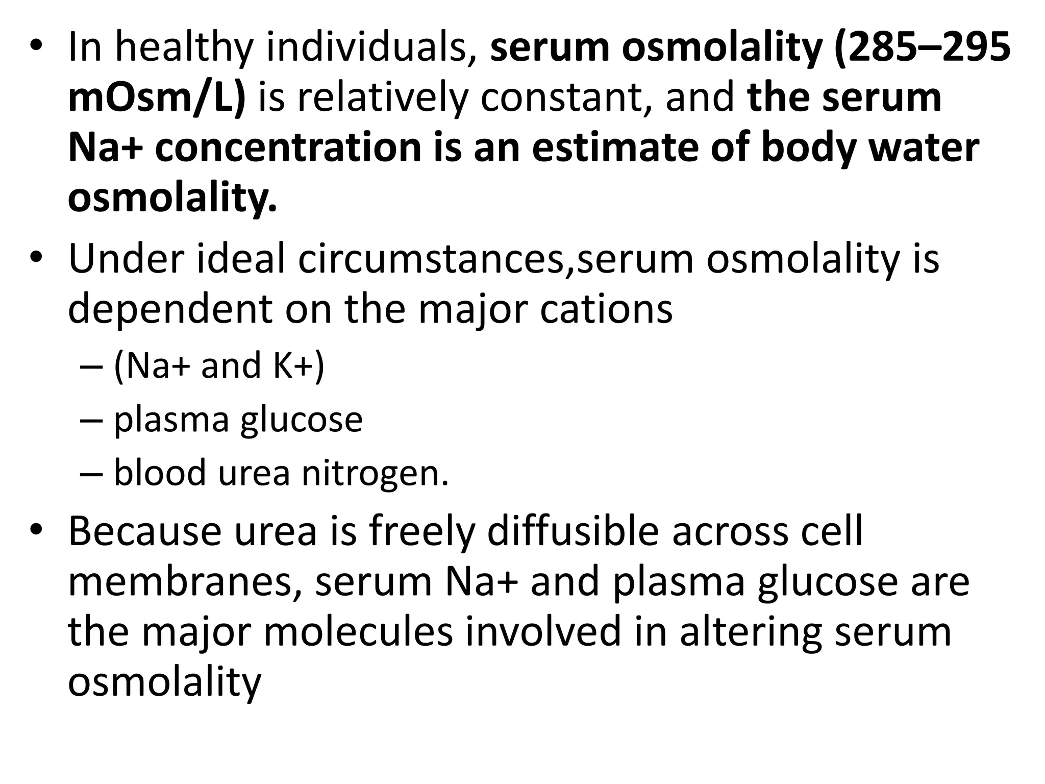• In healthy individuals, serum osmolality (285–295 
mOsm/L) is relatively constant, and the serum 
Na+ concentration is an estimate of body water 
osmolality. 
• Under ideal circumstances,serum osmolality is 
dependent on the major cations 
– (Na+ and K+) 
– plasma glucose 
– blood urea nitrogen. 
• Because urea is freely diffusible across cell 
membranes, serum Na+ and plasma glucose are 
the major molecules involved in altering serum 
osmolality 
 