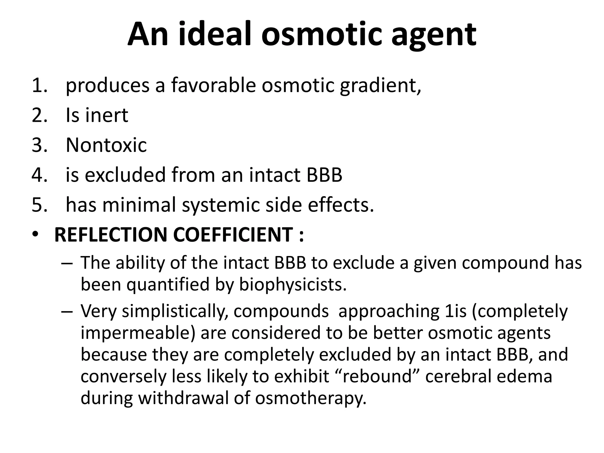 An ideal osmotic agent 
1. produces a favorable osmotic gradient, 
2. Is inert 
3. Nontoxic 
4. is excluded from an intact BBB 
5. has minimal systemic side effects. 
• REFLECTION COEFFICIENT : 
– The ability of the intact BBB to exclude a given compound has 
been quantified by biophysicists. 
– Very simplistically, compounds approaching 1is (completely 
impermeable) are considered to be better osmotic agents 
because they are completely excluded by an intact BBB, and 
conversely less likely to exhibit “rebound” cerebral edema 
during withdrawal of osmotherapy. 
 