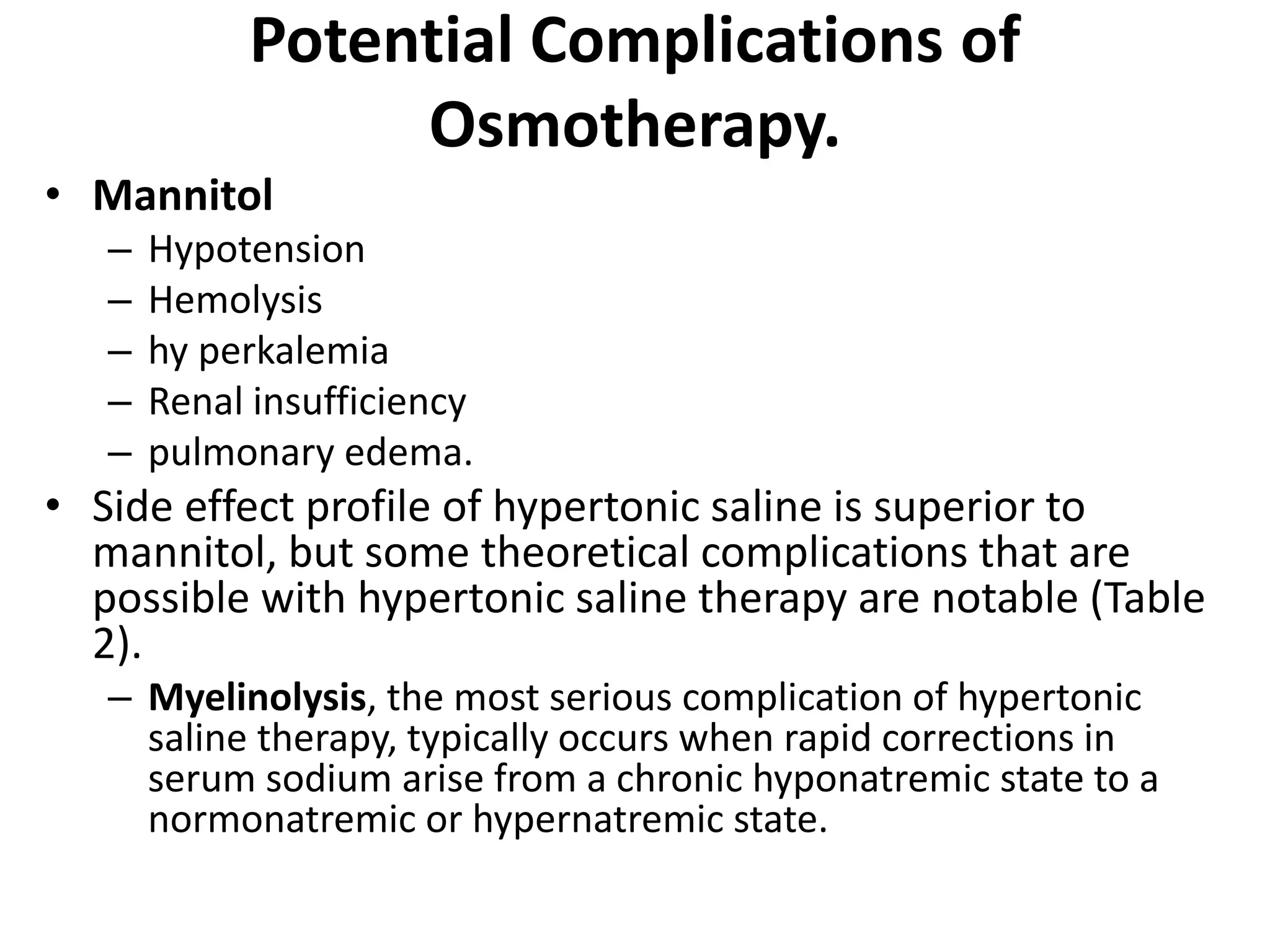 Potential Complications of 
Osmotherapy. 
• Mannitol 
– Hypotension 
– Hemolysis 
– hy perkalemia 
– Renal insufficiency 
– pulmonary edema. 
• Side effect profile of hypertonic saline is superior to 
mannitol, but some theoretical complications that are 
possible with hypertonic saline therapy are notable (Table 
2). 
– Myelinolysis, the most serious complication of hypertonic 
saline therapy, typically occurs when rapid corrections in 
serum sodium arise from a chronic hyponatremic state to a 
normonatremic or hypernatremic state. 
 