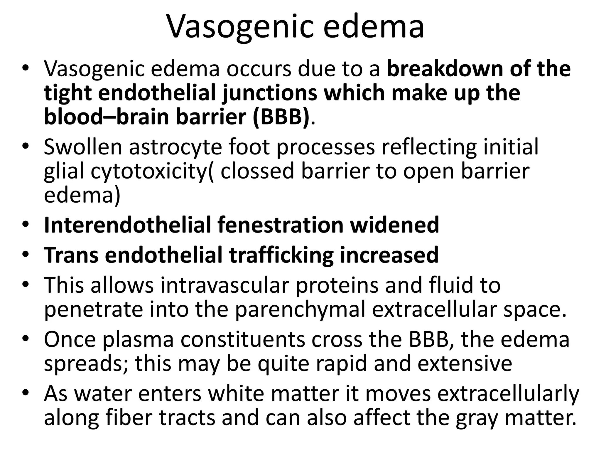 Vasogenic edema 
• Vasogenic edema occurs due to a breakdown of the 
tight endothelial junctions which make up the 
blood–brain barrier (BBB). 
• Swollen astrocyte foot processes reflecting initial 
glial cytotoxicity( clossed barrier to open barrier 
edema) 
• Interendothelial fenestration widened 
• Trans endothelial trafficking increased 
• This allows intravascular proteins and fluid to 
penetrate into the parenchymal extracellular space. 
• Once plasma constituents cross the BBB, the edema 
spreads; this may be quite rapid and extensive 
• As water enters white matter it moves extracellularly 
along fiber tracts and can also affect the gray matter. 
 