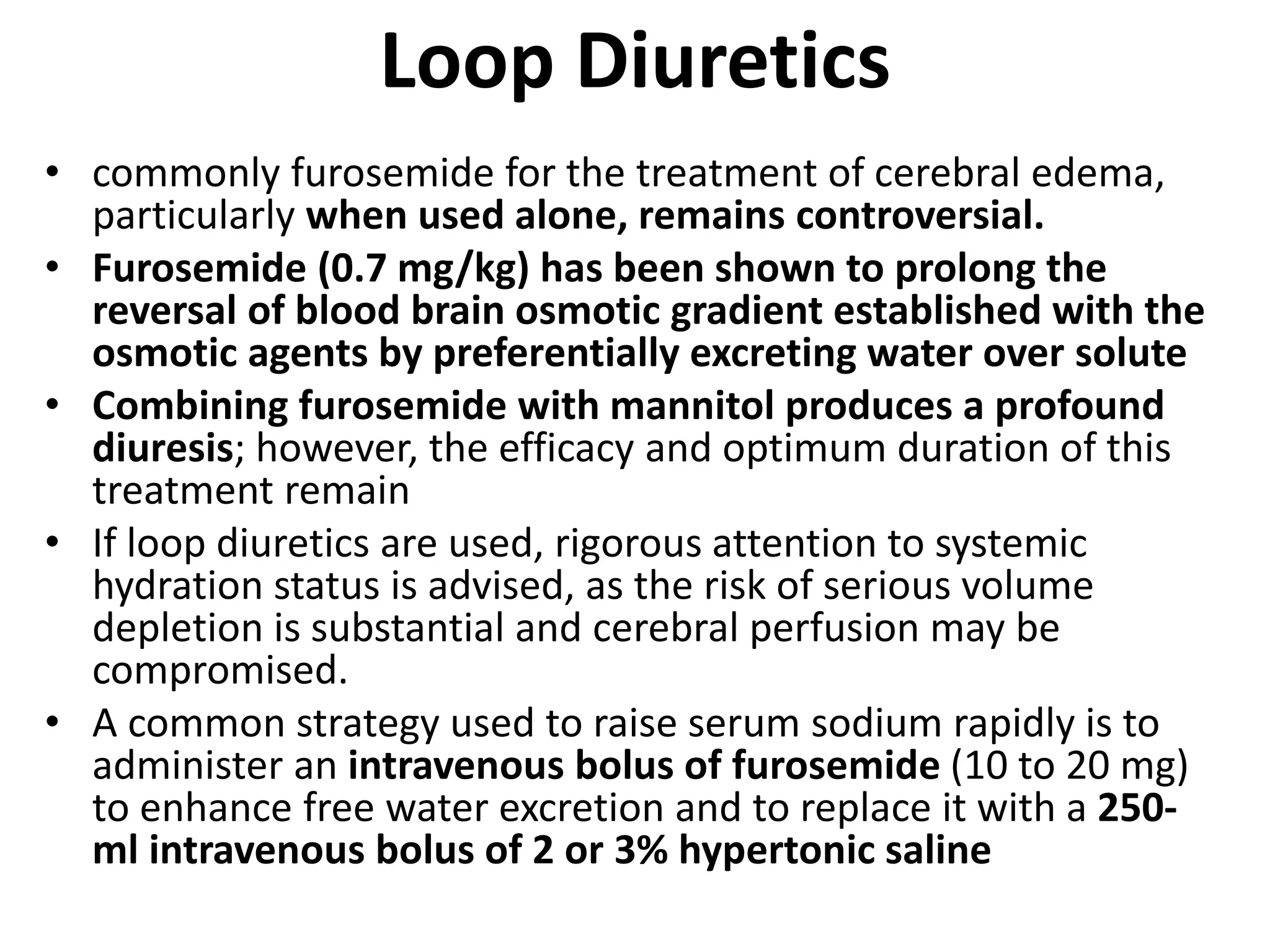Loop Diuretics 
• commonly furosemide for the treatment of cerebral edema, 
particularly when used alone, remains controversial. 
• Furosemide (0.7 mg/kg) has been shown to prolong the 
reversal of blood brain osmotic gradient established with the 
osmotic agents by preferentially excreting water over solute 
• Combining furosemide with mannitol produces a profound 
diuresis; however, the efficacy and optimum duration of this 
treatment remain 
• If loop diuretics are used, rigorous attention to systemic 
hydration status is advised, as the risk of serious volume 
depletion is substantial and cerebral perfusion may be 
compromised. 
• A common strategy used to raise serum sodium rapidly is to 
administer an intravenous bolus of furosemide (10 to 20 mg) 
to enhance free water excretion and to replace it with a 250- 
ml intravenous bolus of 2 or 3% hypertonic saline 
 