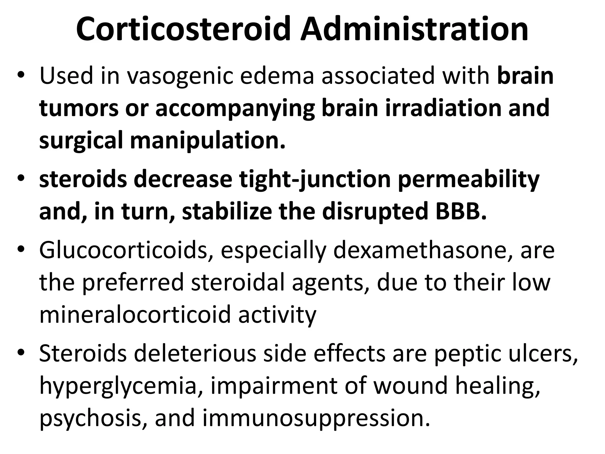 Corticosteroid Administration 
• Used in vasogenic edema associated with brain 
tumors or accompanying brain irradiation and 
surgical manipulation. 
• steroids decrease tight-junction permeability 
and, in turn, stabilize the disrupted BBB. 
• Glucocorticoids, especially dexamethasone, are 
the preferred steroidal agents, due to their low 
mineralocorticoid activity 
• Steroids deleterious side effects are peptic ulcers, 
hyperglycemia, impairment of wound healing, 
psychosis, and immunosuppression. 
 