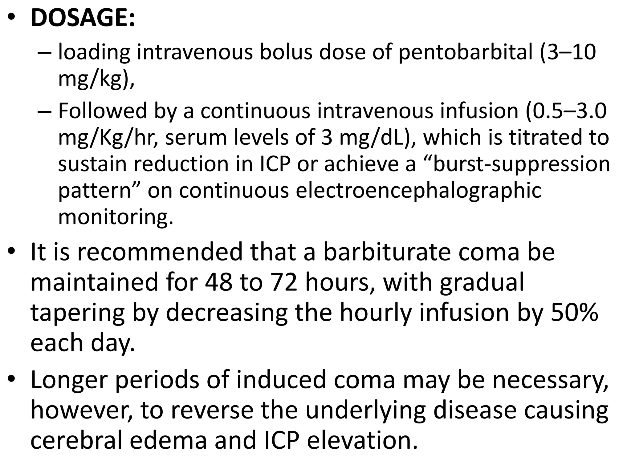 • DOSAGE: 
– loading intravenous bolus dose of pentobarbital (3–10 
mg/kg), 
– Followed by a continuous intravenous infusion (0.5–3.0 
mg/Kg/hr, serum levels of 3 mg/dL), which is titrated to 
sustain reduction in ICP or achieve a “burst-suppression 
pattern” on continuous electroencephalographic 
monitoring. 
• It is recommended that a barbiturate coma be 
maintained for 48 to 72 hours, with gradual 
tapering by decreasing the hourly infusion by 50% 
each day. 
• Longer periods of induced coma may be necessary, 
however, to reverse the underlying disease causing 
cerebral edema and ICP elevation. 
 