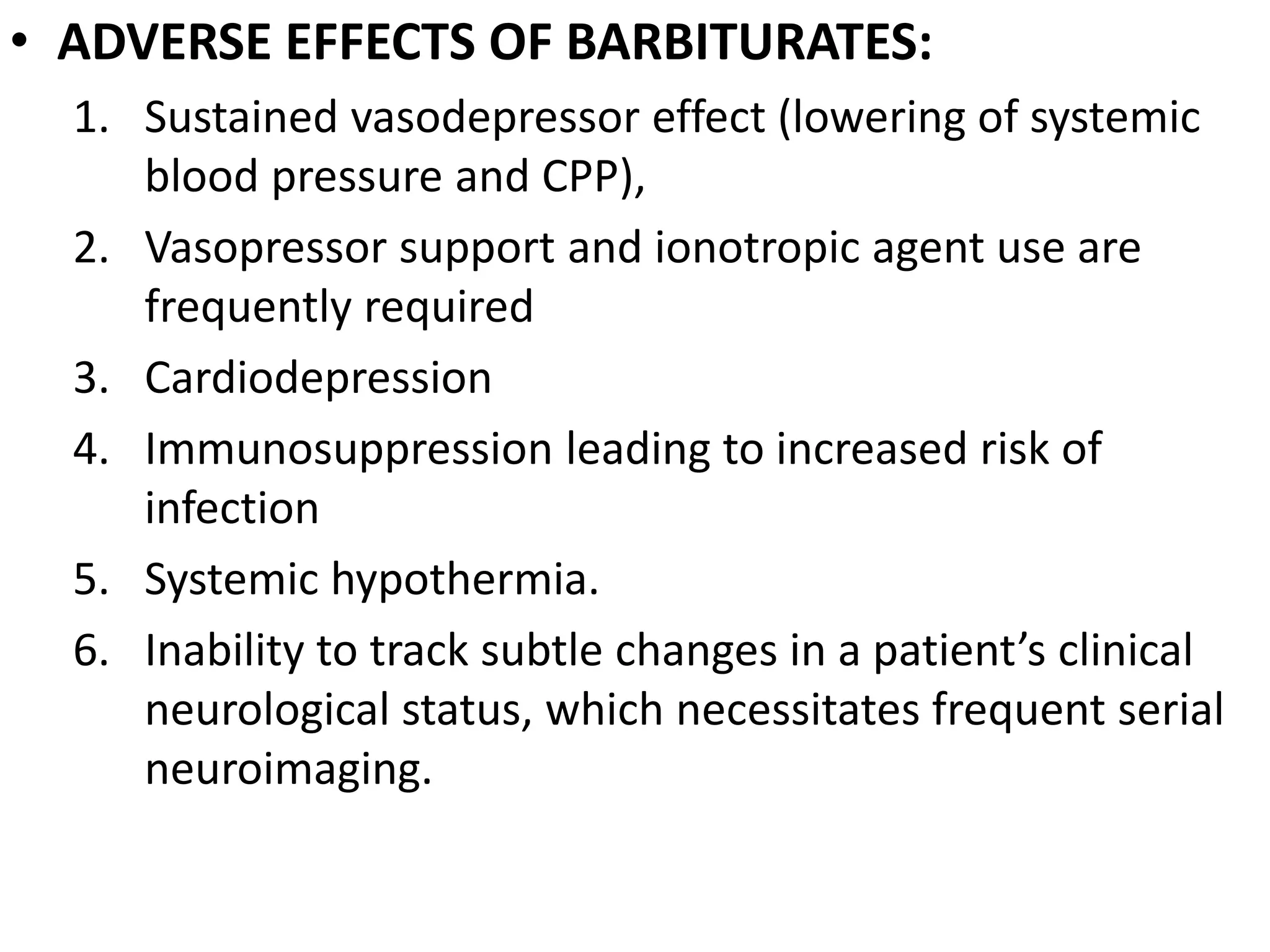 • ADVERSE EFFECTS OF BARBITURATES: 
1. Sustained vasodepressor effect (lowering of systemic 
blood pressure and CPP), 
2. Vasopressor support and ionotropic agent use are 
frequently required 
3. Cardiodepression 
4. Immunosuppression leading to increased risk of 
infection 
5. Systemic hypothermia. 
6. Inability to track subtle changes in a patient’s clinical 
neurological status, which necessitates frequent serial 
neuroimaging. 
 