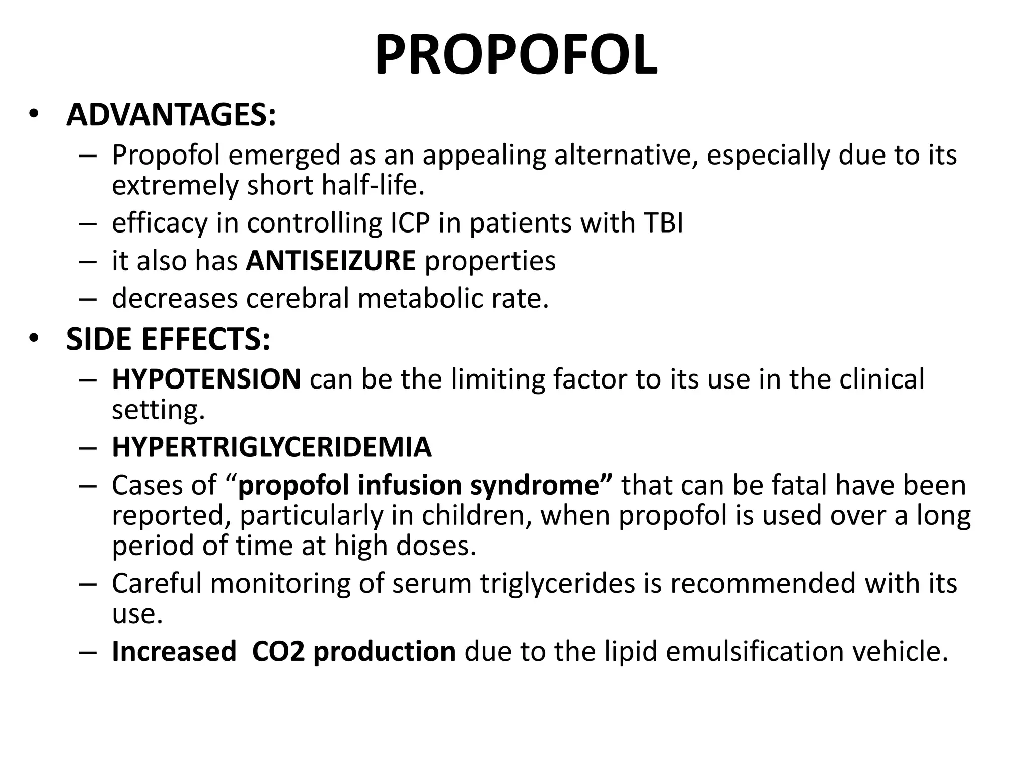 PROPOFOL 
• ADVANTAGES: 
– Propofol emerged as an appealing alternative, especially due to its 
extremely short half-life. 
– efficacy in controlling ICP in patients with TBI 
– it also has ANTISEIZURE properties 
– decreases cerebral metabolic rate. 
• SIDE EFFECTS: 
– HYPOTENSION can be the limiting factor to its use in the clinical 
setting. 
– HYPERTRIGLYCERIDEMIA 
– Cases of “propofol infusion syndrome” that can be fatal have been 
reported, particularly in children, when propofol is used over a long 
period of time at high doses. 
– Careful monitoring of serum triglycerides is recommended with its 
use. 
– Increased CO2 production due to the lipid emulsification vehicle. 
 