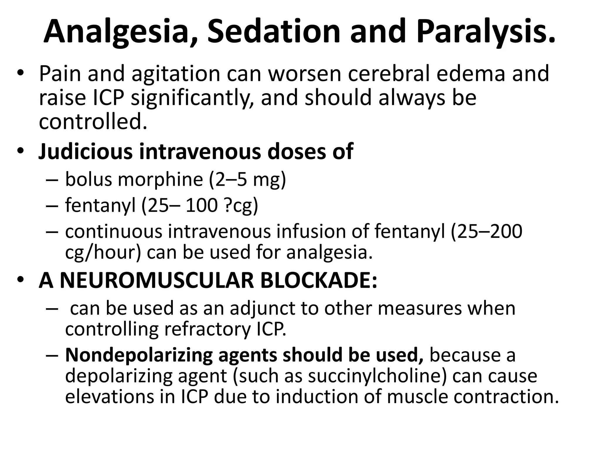 Analgesia, Sedation and Paralysis. 
• Pain and agitation can worsen cerebral edema and 
raise ICP significantly, and should always be 
controlled. 
• Judicious intravenous doses of 
– bolus morphine (2–5 mg) 
– fentanyl (25– 100 ?cg) 
– continuous intravenous infusion of fentanyl (25–200 
cg/hour) can be used for analgesia. 
• A NEUROMUSCULAR BLOCKADE: 
– can be used as an adjunct to other measures when 
controlling refractory ICP. 
– Nondepolarizing agents should be used, because a 
depolarizing agent (such as succinylcholine) can cause 
elevations in ICP due to induction of muscle contraction. 
 