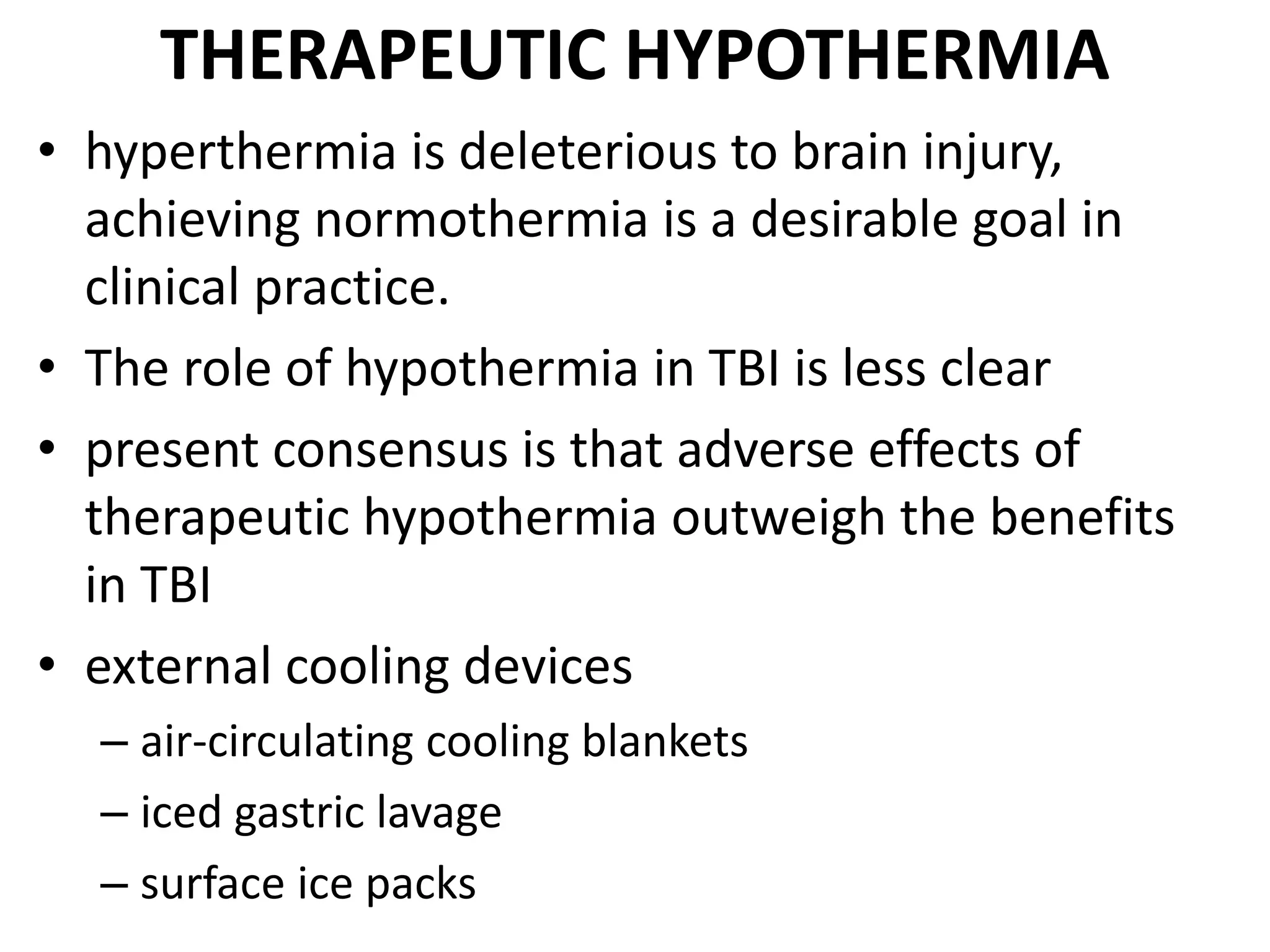 THERAPEUTIC HYPOTHERMIA 
• hyperthermia is deleterious to brain injury, 
achieving normothermia is a desirable goal in 
clinical practice. 
• The role of hypothermia in TBI is less clear 
• present consensus is that adverse effects of 
therapeutic hypothermia outweigh the benefits 
in TBI 
• external cooling devices 
– air-circulating cooling blankets 
– iced gastric lavage 
– surface ice packs 
 