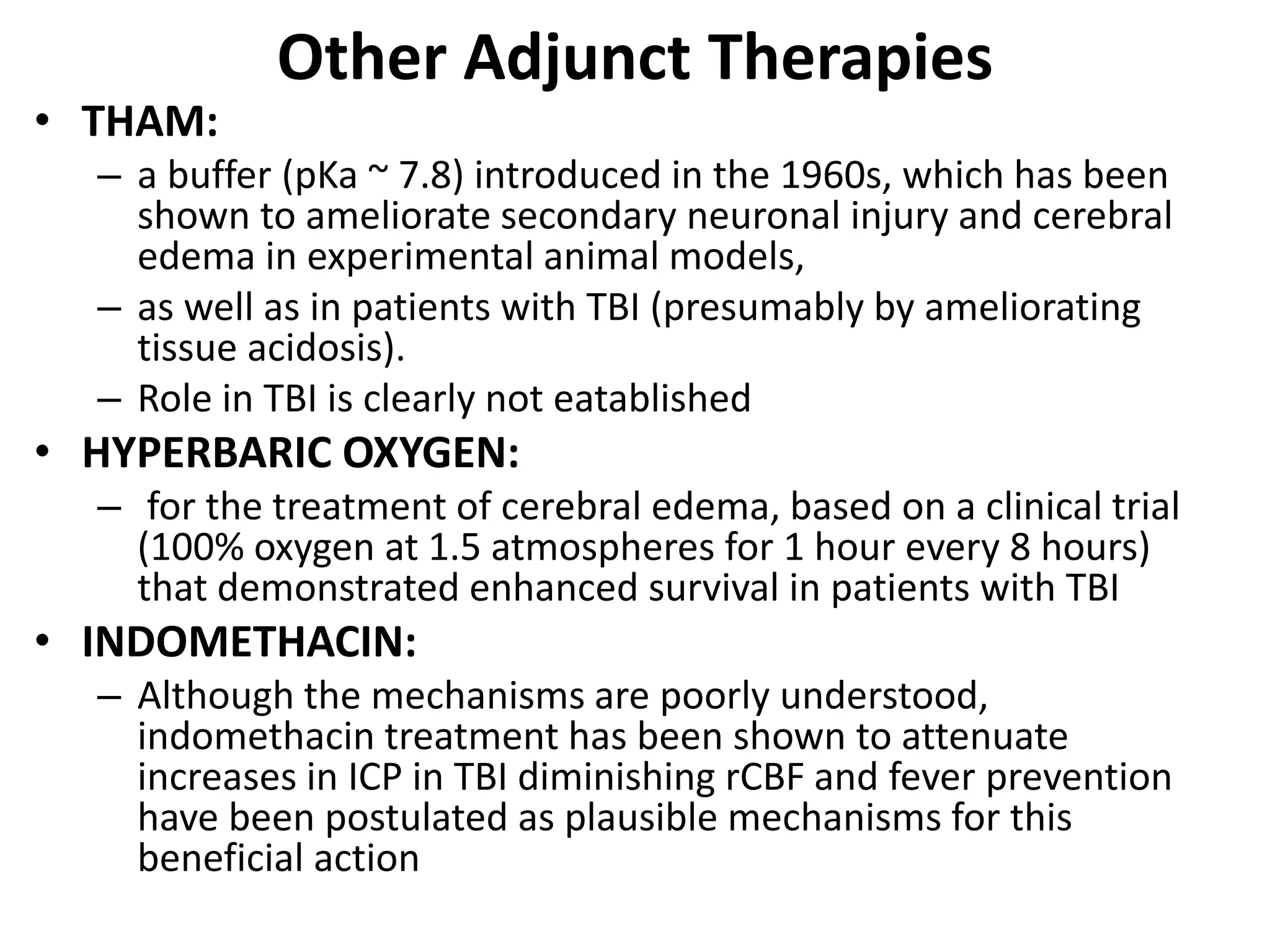 Other Adjunct Therapies 
• THAM: 
– a buffer (pKa ~ 7.8) introduced in the 1960s, which has been 
shown to ameliorate secondary neuronal injury and cerebral 
edema in experimental animal models, 
– as well as in patients with TBI (presumably by ameliorating 
tissue acidosis). 
– Role in TBI is clearly not eatablished 
• HYPERBARIC OXYGEN: 
– for the treatment of cerebral edema, based on a clinical trial 
(100% oxygen at 1.5 atmospheres for 1 hour every 8 hours) 
that demonstrated enhanced survival in patients with TBI 
• INDOMETHACIN: 
– Although the mechanisms are poorly understood, 
indomethacin treatment has been shown to attenuate 
increases in ICP in TBI diminishing rCBF and fever prevention 
have been postulated as plausible mechanisms for this 
beneficial action 
 